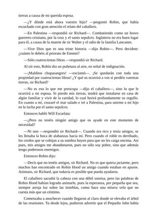 tierras	a	causa	de	mi	querida	esposa.
—¿Y	 dónde	 está	 ahora	 vuestro	 hijo?	 —preguntó	 Robin,	 que	 había
escuchado	con	gran	atención	el	relato	del	caballero.
—En	 Palestina	 —respondió	 sir	 Richard—.	 Combatiendo	 como	 un	 bravo
guerrero	cristiano,	por	la	cruz	y	el	santo	sepulcro.	Inglaterra	no	era	buen	lugar
para	él,	a	causa	de	la	muerte	de	sir	Walter	y	el	odio	de	la	familia	Lancaster.
—Vive	 Dios	 que	 es	 una	 triste	 historia	 —dijo	 Robin—.	 Pero	 decidme:
¿cuánto	le	debéis	al	priorato	de	Emmet?
—Sólo	cuatrocientas	libras	—respondió	sir	Richard.
Al	oír	esto,	Robin	dio	un	puñetazo	al	aire,	en	señal	de	indignación.
—¡Malditos	 chupasangres!	 —exclamó—.	 ¡Se	 quedarán	 con	 toda	 una
propiedad	por	cuatrocientas	libras!	¿Y	qué	os	ocurrirá	a	vos	si	perdéis	vuestras
tierras,	sir	Richard?
—No	 es	 eso	 lo	 que	 me	 preocupa	 —dijo	 el	 caballero—,	 sino	 lo	 que	 le
ocurrirá	a	mi	esposa.	Si	pierdo	mis	tierras,	tendrá	que	instalarse	en	casa	de
algún	familiar	y	vivir	de	la	caridad,	lo	cual	herirá	profundamente	su	orgullo.
En	cuanto	a	mí,	cruzaré	el	mar	salado	e	iré	a	Palestina,	para	unirme	a	mi	hijo
en	la	lucha	por	el	santo	sepulcro.
Entonces	habló	Will	Escarlata:
—¿Pero	 no	 tenéis	 ningún	 amigo	 que	 os	 ayude	 en	 este	 momento	 de
necesidad?
—Ni	uno	—respondió	sir	Richard—.	Cuando	era	rico	y	tenía	amigos,	se
les	llenaba	la	boca	de	alabanzas	hacia	mí.	Pero	cuando	el	roble	es	derribado,
los	cerdos	que	se	cobijan	a	su	sombra	huyen	para	que	no	les	caiga	encima.	Así
pues,	mis	amigos	me	abandonaron,	pues	no	sólo	soy	pobre,	sino	que	además
tengo	poderosos	enemigos.
Entonces	Robin	dijo:
—Decís	que	no	tenéis	amigos,	sir	Richard.	No	es	que	quiera	jactarme,	pero
muchos	han	encontrado	en	Robin	Hood	un	amigo	cuando	estaban	en	apuros.
Animaos,	sir	Richard,	que	todavía	es	posible	que	pueda	ayudaros.
El	caballero	sacudió	la	cabeza	con	una	débil	sonrisa,	pero	las	palabras	de
Robin	Hood	habían	logrado	animarle,	pues	la	esperanza,	por	pequeña	que	sea,
siempre	 arroja	 luz	 sobre	 las	 tinieblas,	 como	 hace	 una	 mísera	 vela	 que	 no
cuesta	más	que	un	céntimo.
Comenzaba	a	anochecer	cuando	llegaron	al	claro	donde	se	elevaba	el	árbol
de	las	reuniones.	Ya	desde	lejos,	pudieron	advertir	que	el	Pequeño	John	había
 