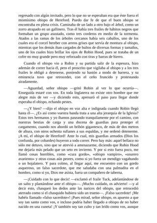 regresado	con	algún	invitado,	pero	lo	que	no	se	esperaban	era	que	éste	fuera	el
mismísimo	 obispo	 de	 Hereford.	 Puedo	 dar	 fe	 de	 que	 el	 buen	 obispo	 se
encontraba	en	plena	crisis.	Caminaba	de	un	lado	a	otro	bajo	el	árbol,	como	un
zorro	atrapado	en	un	gallinero.	Tras	él	había	tres	frailes	de	hábitos	negros	que
formaban	 un	 grupo	 asustado,	 como	 tres	 corderos	 en	 medio	 de	 la	 tormenta.
Atados	 a	 las	 ramas	 de	 los	 árboles	 cercanos	 había	 seis	 caballos,	 uno	 de	 los
cuales	era	el	corcel	bereber	con	arreos	grises	que	servía	de	montura	al	obispo,
mientras	que	los	demás	iban	cargados	de	bultos	de	diversas	formas	y	tamaños,
uno	de	los	cuales	hizo	brillar	los	ojos	de	Robin	Hood,	pues	se	trataba	de	un
cofre	no	muy	grande	pero	muy	reforzado	con	tiras	y	barras	de	hierro.
Cuando	 el	 obispo	 vio	 a	 Robin	 y	 su	 partida	 salir	 de	 la	 espesura,	 hizo
ademán	de	correr	hacia	él,	pero	el	proscrito	que	vigilaba	al	obispo	y	a	los	tres
frailes	 le	 obligó	 a	 detenerse,	 poniendo	 su	 bastón	 a	 modo	 de	 barrera,	 y	 su
eminencia	 tuvo	 que	 retroceder,	 con	 el	 ceño	 fruncido	 y	 protestando
airadamente.
—Aguardad,	 señor	 obispo	 —gritó	 Robin	 al	 ver	 lo	 que	 ocurría—.
Enseguida	estaré	con	vos.	En	toda	Inglaterra	no	existe	otro	hombre	que	me
alegre	 más	 de	 ver	 —y	 diciendo	 esto,	 apresuró	 el	 paso	 para	 llegar	 donde
esperaba	el	obispo,	echando	pestes.
—¿Y	bien?	—dijo	el	obispo	en	voz	alta	e	indignada	cuando	Robin	llegó
hasta	él—.	¿Es	así	como	vuestra	banda	trata	a	una	alta	jerarquía	de	la	Iglesia?
Estos	tres	hermanos	y	yo	íbamos	paseando	tranquilamente	por	el	camino,	con
nuestras	 bestias	 de	 carga	 y	 una	 docena	 de	 guardias	 para	 proteger	 el
cargamento,	cuando	nos	abordó	un	bribón	gigantesco,	de	más	de	dos	metros
de	altura,	con	otros	ochenta	rufianes	a	sus	espaldas,	y	me	ordenó	detenerme.
¡A	mí,	el	obispo	de	Hereford!	Ante	lo	cual,	mis	guardias	armados	(Dios	los
confunda,	por	cobardes)	huyeron	a	todo	correr.	Pero	hay	más:	aquel	bellaco	no
sólo	me	detuvo,	sino	que	se	atrevió	a	amenazarme,	diciendo	que	Robin	Hood
me	dejaría	más	pelado	que	un	seto	en	invierno.	Y	por	si	esto	fuera	poco,	me
llamó	 cosas	 horribles,	 como	 «cura	 gordo»,	 «obispo	 vampiro»,	 «usurero
avariento»	y	otras	cosas	aún	peores,	como	si	yo	fuera	un	mendigo	vagabundo
o	 un	 hojalatero.	 Y	 para	 colmo,	 al	 llegar	 aquí,	 me	 encuentro	 con	 un	 gordo
asqueroso,	 un	 falso	 sacerdote,	 que	 me	 saludaba	 con	 una	 palmadita	 en	 el
hombro,	como	si	yo,	Dios	me	asista,	fuera	un	compañero	de	taberna.
—¡Cuidado	con	lo	que	decís!	—exclamó	el	fraile	Tuck,	adelantándose	de
un	salto	y	plantándose	ante	el	obispo—.	¡Mucho	cuidado,	os	advierto!	—y	al
decir	 esto,	 chasqueó	 los	 dedos	 ante	 las	 narices	 del	 obispo,	 que	 retrocedió
aterrado	como	si	el	chasquido	hubiera	sido	un	trueno—.	¡Falso	sacerdote!	¡Me
habéis	llamado	«falso	sacerdote»!	¡Pues	mirad,	señor	obispo,	os	apuesto	a	que
soy	tan	santo	como	vos,	e	incluso	podría	haber	llegado	a	obispo	de	no	haber
nacido	en	una	cuneta!	¡Y	también	soy	tan	culto	y	tan	leído	como	vos,	aunque
 