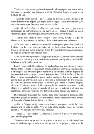 Y	mientras	unos	se	encargaban	de	encender	el	fuego	para	asar	carne,	otros
corrieron	 a	 empuñar	 sus	 bastones	 y	 arcos.	 Entonces	 Robin	 presentó	 a	 sir
Richard	de	Lea.
—Querido	 señor	 obispo	 —dijo—.	 Aquí	 os	 presento	 a	 otro	 invitado	 a	 la
fiesta	de	esta	noche.	Espero	que	hagáis	buenas	migas.	Todos	mis	hombres	y	yo
nos	esforzaremos	por	honraros	a	ambos	esta	noche.
—Sir	 Richard	 —dijo	 el	 obispo—,	 me	 temo	 que	 vos	 y	 yo	 somos
compañeros	 de	 sufrimientos	 en	 esta	 cueva	 de…	 —estuvo	 a	 punto	 de	 decir
«ladrones»,	pero	se	interrumpió,	mirando	alarmado	a	Robin	Hood.
—Hablad	 con	 libertad,	 señor	 obispo	 —dijo	 Robin,	 riendo—.	 Aquí	 en
Sherwood	no	nos	asustan	las	palabras.	Ibais	a	decir	«cueva	de	ladrones».
—Tal	 vez	 fuera	 a	 decirlo	 —respondió	 el	 obispo—,	 pero	 ahora	 diré,	 sir
Richard,	 que	 he	 visto	 cómo	 os	 reíais	 de	 las	 lamentables	 bromas	 de	 estos
felones.	Pienso	que	habría	sido	más	digno	de	vos	mantener	una	actitud	grave,
en	lugar	de	incitarlos	con	vuestras	risas.
—No	os	deseo	ningún	mal	—aseguró	sir	Richard—,	pero	una	buena	broma
es	una	buena	broma,	y	puedo	deciros	sinceramente	que	igual	me	habría	reído
si	la	broma	hubiera	ido	contra	mí.
Llamó	entonces	Robin	a	algunos	de	sus	hombres,	que	amontonaron	musgo
blando	sobre	el	suelo	y	extendieron	encima	pieles	de	ciervo.	A	continuación,
Robin	rogó	a	sus	invitados	que	se	sentasen,	y	se	sentaron	también	algunos	de
los	proscritos	más	notables,	como	el	Pequeño	John,	Will	Escarlata,	Allan	de
Dale	 y	 otros,	 acomodándose	 como	 mejor	 pudieron.	 Luego	 se	 colgó	 una
guirnalda	en	un	extremo	del	claro	y	comenzó	la	competición	de	tiro	con	arco,
en	la	que	los	arqueros	demostraron	tal	puntería	que	saltaba	el	corazón	de	gozo
el	 verlo.	 Y	 mientras	 tanto,	 Robin	 conversaba	 tan	 desenfadadamente	 con	 el
obispo	 y	 el	 caballero	 que,	 olvidando	 el	 uno	 sus	 vejaciones	 y	 el	 otro	 sus
problemas,	ambos	se	echaron	a	reír	de	buena	gana	en	más	de	una	ocasión.
Diez	arqueros	dispararon	tres	flechas	cada	uno,	y	aunque	la	guirnalda	sólo
medía	tres	palmos	de	anchura	y	se	encontraba	situada	a	ciento	cuarenta	metros
de	distancia,	sólo	dos	flechas	fallaron	el	blanco.
—¡Por	 la	 Virgen,	 amigo	 mío!	 —exclamó	 el	 obispo—.	 Jamás	 he	 visto
disparar	 así	 en	 toda	 mi	 vida.	 Pero	 he	 oído	 hablar	 muchas	 veces	 de	 vuestra
puntería.	¿No	podríais	ofrecernos	una	muestra?
—Bueno…	 —dijo	 Robin—.	 Empieza	 a	 oscurecer	 y	 no	 se	 ve	 muy	 bien,
pero	haré	lo	que	pueda.
Y	diciendo	esto,	se	levantó	de	su	asiento	y,	sacando	su	cuchillo,	cortó	una
vara	 de	 avellano,	 aproximadamente	 del	 grosor	 de	 un	 pulgar,	 y	 tras	 pelar	 la
 