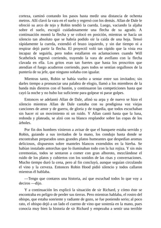 corteza,	 caminó	 contando	 los	 pasos	 hasta	 medir	 una	 distancia	 de	 ochenta
metros.	Allí	clavó	la	vara	en	el	suelo	y	regresó	con	los	demás.	Allan	de	Dale	le
ofreció	su	arco	de	tejo	y	Robin	tendió	la	cuerda.	Luego,	vaciando	la	aljaba
sobre	 el	 suelo,	 escogió	 cuidadosamente	 una	 flecha	 de	 su	 agrado.	 A
continuación	montó	la	flecha	y	se	colocó	en	posición,	mientras	se	hacía	un
silencio	 tan	 absoluto	 que	 se	 habría	 podido	 oír	 la	 caída	 de	 una	 hoja.	 Tensó
rápidamente	 la	 cuerda,	 extendió	 el	 brazo	 izquierdo,	 y	 sin	 dar	 tiempo	 ni	 a
respirar	 dejó	 partir	 la	 flecha.	 El	 proyectil	 voló	 tan	 rápido	 que	 la	 vista	 era
incapaz	 de	 seguirla,	 pero	 todos	 estallaron	 en	 aclamaciones	 cuando	 Will
Scathelock	 regresó	 corriendo,	 trayendo	 la	 vara	 de	 avellano	 con	 la	 flecha
clavada	 en	 ella.	 Los	 gritos	 eran	 tan	 fuertes	 que	 hasta	 los	 proscritos	 que
atendían	el	fuego	acudieron	corriendo,	pues	todos	se	sentían	orgullosos	de	la
puntería	de	su	jefe,	que	ninguno	soñaba	con	igualar.
Mientras	 tanto,	 Robin	 se	 había	 vuelto	 a	 sentar	 entre	 sus	 invitados;	 sin
darles	tiempo	a	pronunciar	una	palabra	de	elogio,	llamó	a	los	miembros	de	la
banda	más	diestros	con	el	bastón,	y	continuaron	las	competiciones	hasta	que
cayó	la	noche	y	no	hubo	luz	suficiente	para	golpear	ni	parar	golpes.
Entonces	se	adelantó	Allan	de	Dale,	afinó	su	arpa	y	de	nuevo	se	hizo	el
silencio	 mientras	 Allan	 de	 Dale	 cantaba	 con	 su	 prodigiosa	 voz	 viejas
canciones	de	amor	y	de	guerra,	de	gloria	y	de	tragedia,	que	todos	escuchaban
sin	 hacer	 ni	 un	 movimiento	 ni	 un	 ruido.	 Y	 Allan	 cantó	 hasta	 que	 la	 luna,
redonda	y	plateada,	se	alzó	con	su	blanco	resplandor	sobre	las	copas	de	los
árboles.
Por	fin	dos	hombres	vinieron	a	avisar	de	que	el	banquete	estaba	servido	y
Robin,	 guiando	 a	 sus	 invitados	 de	 la	 mano,	 los	 condujo	 hasta	 donde	 se
encontraban	preparados	unos	grandes	platos	humeantes	que	despedían	aromas
deliciosos,	 dispuestos	 sobre	 manteles	 blancos	 extendidos	 en	 la	 hierba.	 Se
habían	instalado	antorchas	que	lo	iluminaban	todo	con	la	luz	rojiza.	Y	sin	más
ceremonias,	 todos	 se	 sentaron	 a	 comer	 con	 gran	 alboroto,	 mezclándose	 el
ruido	de	los	platos	y	cubiertos	con	los	sonidos	de	las	risas	y	conversaciones.
Mucho	tiempo	duró	la	cena,	pero	al	fin	concluyó,	aunque	seguían	circulando
el	 vino	 y	 la	 cerveza.	 Entonces	 Robin	 Hood	 pidió	 silencio	 y	 todos	 callaron
mientras	él	hablaba.
—Tengo	que	contaros	una	historia,	así	que	escuchad	todos	lo	que	voy	a
deciros	—dijo.
Y	a	continuación	les	explicó	la	situación	de	sir	Richard,	y	cómo	éste	se
encontraba	en	peligro	de	perder	sus	tierras.	Pero	mientras	hablaba,	el	rostro	del
obispo,	que	estaba	sonriente	y	radiante	de	gozo,	se	fue	poniendo	serio;	al	poco
rato,	el	obispo	dejó	a	un	lado	el	cuerno	de	vino	que	sostenía	en	la	mano,	pues
conocía	muy	bien	la	historia	de	sir	Richard	y	empezaba	a	sentir	una	terrible
 