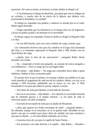 aprensión.	Tal	como	se	temía,	al	terminar	su	relato,	Robin	se	dirigió	a	él:
—Y	Su	Eminencia	el	obispo	de	Hereford,	¿no	opina	que	esto	es	indigno	de
un	 cristiano,	 y	 mucho	 más	 de	 un	 siervo	 de	 la	 Iglesia,	 que	 debería	 vivir
practicando	la	humildad	y	la	caridad?
El	obispo	no	respondió	una	palabra	y	mantuvo	la	mirada	fija	en	el	suelo.
Robin	siguió	diciendo:
—Tengo	entendido	que	Su	Eminencia	es	el	obispo	más	rico	de	Inglaterra.
¿Acaso	no	podría	ayudar	a	un	hermano	en	la	necesidad?
El	obispo	seguía	sin	responder.	Entonces	Robin	se	dirigió	al	Pequeño	John
y	le	dijo:
—Ve	con	Will	Stutely	a	por	esos	cinco	caballos	de	carga	y	tráelos	aquí.
Los	comensales	hicieron	sitio	para	los	caballos	en	el	lugar	más	iluminado
del	 claro	 y	 al	 momento	 regresaron	 el	 Pequeño	 John	 y	 Will	 Stutely	 con	 las
cinco	bestias	de	carga.
—¿Quién	 tiene	 la	 lista	 de	 las	 mercancías?	 —preguntó	 Robin	 Hood,
mirando	a	los	frailes.
—Yo	—respondió	el	fraile	más	pequeño,	un	anciano	de	rostro	arrugado	y
voz	temblorosa—.	Pero	os	ruego	que	no	me	hagáis	daño.
—No	temáis	—dijo	Robin—.	No	tengo	por	costumbre	hacer	daño	a	gente
indefensa.	Dadme	la	lista,	reverendo	padre.
El	anciano	hizo	lo	que	le	pedían	y	le	entregó	a	Robin	una	tablilla	en	la	que
venía	anotado	el	cargamento	de	cada	uno	de	los	caballos.	Robin,	a	su	vez,	se	la
entregó	 a	 Will	 Escarlata,	 pidiéndole	 que	 la	 leyera	 en	 voz	 alta.	 Y	 Will,
levantando	la	voz	para	que	todos	le	oyeran,	empezó	a	recitar:
—Tres	balas	de	seda	para	Quintín,	el	mercader	de	Ancaster.
—Eso	no	lo	tocaremos	—dijo	Robin—.	Ese	Quintín	es	un	hombre	honrado
que	 ha	 medrado	 gracias	 a	 su	 propio	 esfuerzo	 —y	 las	 balas	 de	 seda	 se
colocaron	aparte,	sin	abrir	el	paquete.
—Una	bala	de	terciopelo	de	seda	para	la	abadía	de	Beaumont.
—¿Para	qué	quieren	los	frailes	terciopelo	de	seda?	—preguntó	Robin—.
No	obstante,	aunque	no	lo	necesiten,	no	se	lo	quitaré	todo.	Divididlo	en	tres
partes:	una	que	se	venderá	para	hacer	obras	de	caridad,	otra	para	nosotros	y
otra	para	la	abadía	—y	tal	como	Robin	ordenaba,	así	se	hizo.
—Cuarenta	cirios	de	cera	para	la	capilla	de	Santo	Tomás…
—Eso	pertenece	con	todo	derecho	a	la	capilla	—dijo	Robin—.	Ponedlo	a
 