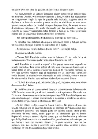 un	lado	y	Dios	nos	libre	de	quitarle	a	Santo	Tomás	lo	que	es	suyo.
Así	pues,	también	las	velas	se	colocaron	aparte,	junto	con	las	balas	de	seda
del	honrado	Quintín.	Will	continuó	leyendo	la	lista,	y	Robin	fue	adjudicando
los	 cargamentos	 según	 lo	 que	 le	 parecía	 más	 indicado.	 Algunas	 cosas	 se
dejaban	 a	 un	 lado	 sin	 tocarlas,	 y	 otras	 muchas	 se	 dividieron	 en	 tres	 partes
iguales,	una	para	obras	de	caridad,	otra	para	los	proscritos	y	la	tercera	para	sus
destinatarios	 originales.	 El	 suelo	 iluminado	 por	 las	 antorchas	 estaba	 ya
cubierto	de	sedas	y	terciopelos,	telas	doradas	y	barriles	de	vinos	generosos,
cuando	por	fin	llegaron	al	último	artículo	del	inventario:
—Un	cofre	perteneciente	a	Su	Eminencia	el	obispo	de	Hereford…
Al	escuchar	estas	palabras,	el	obispo	se	estremeció	como	si	hubiera	sufrido
un	escalofrío,	mientras	el	cofre	era	depositado	en	el	suelo.
—Señor	obispo,	¿tenéis	la	llave	de	este	cofre?	—preguntó	Robin.
El	obispo	sacudió	la	cabeza.
—Vamos,	Will	Escarlata	—dijo	entonces	Robin—.	Eres	el	más	fuerte	de
todos	nosotros.	Trae	una	espada	y	mira	si	puedes	abrir	este	cofre.
Will	 Escarlata	 se	 levantó	 y	 regresó	 a	 los	 pocos	 momentos	 trayendo	 un
pesado	mandoble.	Tres	veces	golpeó	el	cofre	con	refuerzos	de	hierro,	que	al
tercer	golpe	se	abrió,	dejando	escapar	un	montón	de	relucientes	monedas	de
oro,	 que	 cayeron	 rodando	 bajo	 el	 resplandor	 de	 las	 antorchas.	 Semejante
visión	levantó	un	murmullo	de	admiración	en	toda	la	banda,	como	el	sonido
del	viento	en	los	árboles,	pero	nadie	se	adelantó	para	tocar	el	dinero.
—Tú,	Will	Escarlata,	y	tú,	Allan	de	Dale,	y	tú,	Pequeño	John,	contad	ese
dinero	—ordenó	Robin.
Se	tardó	bastante	en	contar	todo	el	dinero	y,	cuando	todo	se	hubo	sumado,
Will	 Escarlata	 anunció	 que	 el	 total	 ascendía	 a	 mil	 quinientas	 libras	 de	 oro.
Pero	entre	el	oro	encontraron	también	un	papel	que	Will	Escarlata	leyó	en	voz
alta,	revelando	que	el	dinero	correspondía	a	las	rentas	y	beneficios	de	ciertas
propiedades	pertenecientes	al	obispado	de	Hereford.
—Señor	 obispo	 —dijo	 entonces	 Robin	 Hood—.	 No	 pienso	 dejaros	 tan
pelado	como	un	seto	en	invierno,	tal	como	os	amenazó	el	Pequeño	John,	pues
os	 permitiré	 conservar	 una	 tercera	 parte	 de	 vuestro	 dinero.	 Bien	 podéis
prescindir	 de	 otro	 tercio,	 como	 pago	 de	 las	 atenciones	 que	 os	 hemos
dispensado	a	vos	y	a	vuestro	séquito,	puesto	que	sois	hombre	rico;	y	más	vale
que	dediquéis	el	otro	tercio	a	obras	de	caridad,	pues	he	oído,	señor	obispo,	que
sois	 hombre	 duro	 con	 vuestros	 siervos	 y	 os	 gusta	 acaparar	 riquezas	 que
podríais,	 con	 más	 mérito	 y	 provecho	 para	 vuestra	 alma,	 destinar	 a	 obras
caritativas	en	vez	de	gastarlas	en	beneficio	propio.
 