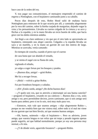 hace	caso	de	la	orden	del	rey.
Y,	 tras	 pagar	 sus	 consumiciones,	 el	 mensajero	 emprendió	 el	 camino	 de
regreso	a	Nottingham,	con	el	hojalatero	caminando	junto	a	su	caballo.
Pocos	 días	 después	 de	 esto,	 Robin	 Hood	 salió	 de	 mañana	 hacia
Nottingham	para	enterarse	de	lo	que	ocurría	por	allí,	y	caminaba	alegremente
por	la	vera	del	camino,	sobre	la	hierba	cuajada	de	margaritas,	dejando	vagar	la
vista	y	los	pensamientos.	Llevaba	su	cuerno	colgado	de	la	cintura	y	su	arco	y
flechas	a	la	espalda;	y	en	la	mano	llevaba	un	recio	bastón	de	roble,	que	hacía
girar	con	los	dedos	mientras	andaba.
Así	llegó	a	un	claro	umbroso	y	vio	que	por	el	otro	lado	se	aproximaba	un
hojalatero,	 entonando	 una	 alegre	 canción.	 Colgados	 a	 la	 espalda	 llevaba	 un
saco	 y	 un	 martillo,	 y	 en	 la	 mano	 un	 garrote	 de	 casi	 dos	 metros	 de	 largo.
Mientras	se	acercaba,	venía	cantando:
En	tiempos	de	cosecha,	cuando	el	perro	oye	el	cuerno
de	caza	hasta	que	cae	abatido	el	venado,
y	se	sienta	el	zagal	con	su	flauta	de	caña,
vigilando	el	rebaño,
yo	salgo	a	coger	fresas	por	los	bosques	y	prados.
—¡Buenos	días,	amigo!	—gritó	Robin.
Me	fui	a	recoger	fresas.
—¡Hola!	—volvió	a	gritar	Robin.
Fui	por	frondosos	bosques	y	cañadas.
—¡Eh!	¿Estáis	sordo,	amigo?	¡He	dicho	buenos	días!
—¿Y	quién	sois	vos,	que	os	atrevéis	a	interrumpir	así	una	buena	canción?
—preguntó	el	hojalatero,	cesando	en	sus	cánticos—.	Buenos	días	a	vos,	seáis
amigo	o	no;	pero	permitidme	deciros,	joven	caminante,	que	si	sois	amigo	será
bueno	para	ambos;	pero	si	no	lo	sois,	será	muy	malo	para	vos.
—Entonces,	 más	 vale	 que	 seamos	 amigos	 —dijo	 alegremente	 Robin—,
porque	no	me	vendría	bien	que	me	viniera	mal,	sobre	todo	si	el	mal	me	viene
de	ese	garrote	que	tan	bien	lleváis,	así	que	seamos	buenos	amigos.
—Oh,	 bueno,	 seámoslo	 —dijo	 el	 hojalatero—.	 Pero	 os	 advierto,	 joven
amigo,	que	vuestra	lengua	es	tan	veloz	que	mi	torpe	y	pesado	ingenio	apenas
puede	seguirla,	así	que	hablad	normalmente,	porque	yo	soy	una	persona	muy
normal,	a	fe	mía.
—¿Y	de	dónde	venís,	aguerrido	forastero?	—preguntó	Robin.
 