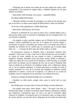 —Propongo	que	le	demos	una	cadena	de	oro	para	colgar	del	cuello,	como
corresponde	a	una	persona	de	sangre	noble,	y	también	espuelas	de	oro	para
adornar	sus	talones.
—Bien	dicho,	Will	Escarlata.	Así	se	hará	—respondió	Robin.
Por	último	habló	Will	Stutely:
—Démosle	también	esta	bala	de	terciopelo	y	un	rollo	de	tela	dorada,	para
que	se	los	lleve	a	su	dama	como	regalo	de	Robin	Hood	y	todos	sus	hombres.
Al	oír	esto,	todos	aplaudieron,	y	Robin	Hood	dijo:
—Bien	dicho,	Will	Stutely.	Así	se	hará.
Entonces	sir	Richard	de	Lea	miró	en	torno	suyo	e	intentó	hablar,	pero	a
duras	penas	podía,	pues	la	emoción	le	embargaba;	por	fin	consiguió	decir	con
voz	trémula	y	quebrada:
—Os	aseguro	a	todos,	queridos	amigos,	que	sir	Richard	de	Lea	recordará
siempre	 vuestra	 amabilidad	 en	 este	 día.	 Y	 si	 alguno	 de	 vosotros	 llegara	 a
encontrarse	en	apuros	o	necesidad,	que	acuda	a	mí	y	a	mi	dama,	pues	antes	se
hundirán	 las	 murallas	 de	 mi	 castillo	 que	 yo	 consienta	 que	 le	 suceda	 algún
daño.	Yo…	—e	incapaz	de	decir	más,	dio	media	vuelta	y	se	alejó.
Se	 presentaron	 entonces	 el	 Pequeño	 John	 y	 diecinueve	 hombres	 más,
armados	y	listos	para	el	viaje.	Cada	uno	de	ellos	llevaba	una	cota	de	malla	y
un	 yelmo	 de	 acero,	 además	 de	 una	 espada	 al	 cinto,	 y	 presentaban	 una
magnífica	 estampa,	 alineados	 como	 para	 pasar	 revista.	 Robin	 se	 adelantó	 y
colgó	una	cadena	de	oro	al	cuello	de	sir	Richard,	y	Will	Escarlata	se	arrodilló
para	calzar	sus	talones	con	las	espuelas	de	oro;	tras	lo	cual,	el	Pequeño	John
trajo	el	caballo	de	sir	Richard	y	el	caballero	montó,	miro	a	Robin	por	última
vez	y,	con	un	impulso	repentino,	se	inclinó	para	besar	su	mejilla.	En	todo	el
bosque	 resonaron	 los	 ecos	 de	 la	 ovación	 que	 despidió	 al	 caballero	 cuando
emprendió	 el	 camino	 a	 través	 de	 la	 espesura	 a	 la	 cabeza	 de	 su	 escolta	 de
forajidos,	entre	el	resplandor	de	las	antorchas	y	los	reflejos	del	acero.
Entonces	el	obispo	de	Hereford	habló	con	voz	lastimera:
—También	 yo	 debo	 partir,	 amigos	 míos,	 pues	 la	 noche	 está	 ya	 muy
avanzada.
Pero	Robin	puso	su	mano	sobre	el	brazo	del	obispo	y	le	hizo	detenerse.
—No	tengáis	tanta	prisa,	señor	obispo	—dijo—.	De	aquí	a	tres	días,	sir
Richard	debe	pagar	su	deuda	con	Emmet;	hasta	entonces,	Eminencia,	tendréis
que	 resignaros	 a	 permanecer	 aquí,	 no	 vaya	 a	 ser	 que	 le	 ocasionéis	 algún
trastorno	al	caballero.	Os	prometo	que	no	os	aburriréis,	pues	ya	tengo	noticia
de	vuestra	afición	a	la	caza	del	ciervo.	Despojaos	de	ese	manto	de	melancolía
 