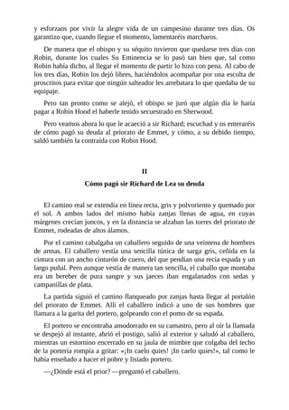 y	 esforzaos	 por	 vivir	 la	 alegre	 vida	 de	 un	 campesino	 durante	 tres	 días.	 Os
garantizo	que,	cuando	llegue	el	momento,	lamentaréis	marcharos.
De	manera	que	el	obispo	y	su	séquito	tuvieron	que	quedarse	tres	días	con
Robin,	 durante	 los	 cuales	 Su	 Eminencia	 se	 lo	 pasó	 tan	 bien	 que,	 tal	 como
Robin	había	dicho,	al	llegar	el	momento	de	partir	lo	hizo	con	pena.	Al	cabo	de
los	tres	días,	Robin	los	dejó	libres,	haciéndolos	acompañar	por	una	escolta	de
proscritos	para	evitar	que	ningún	salteador	les	arrebatara	lo	que	quedaba	de	su
equipaje.
Pero	 tan	 pronto	 como	 se	 alejó,	 el	 obispo	 se	 juró	 que	 algún	 día	 le	 haría
pagar	a	Robin	Hood	el	haberle	tenido	secuestrado	en	Sherwood.
Pero	veamos	ahora	lo	que	le	acaeció	a	sir	Richard;	escuchad	y	os	enteraréis
de	cómo	pagó	su	deuda	al	priorato	de	Emmet,	y	cómo,	a	su	debido	tiempo,
saldó	también	la	contraída	con	Robin	Hood.
	
	
II
Cómo	pagó	sir	Richard	de	Lea	su	deuda
	
El	camino	real	se	extendía	en	línea	recta,	gris	y	polvoriento	y	quemado	por
el	 sol.	 A	 ambos	 lados	 del	 mismo	 había	 zanjas	 llenas	 de	 agua,	 en	 cuyas
márgenes	crecían	juncos,	y	en	la	distancia	se	alzaban	las	torres	del	priorato	de
Emmet,	rodeadas	de	altos	álamos.
Por	el	camino	cabalgaba	un	caballero	seguido	de	una	veintena	de	hombres
de	armas.	El	caballero	vestía	una	sencilla	túnica	de	sarga	gris,	ceñida	en	la
cintura	con	un	ancho	cinturón	de	cuero,	del	que	pendían	una	recia	espada	y	un
largo	puñal.	Pero	aunque	vestía	de	manera	tan	sencilla,	el	caballo	que	montaba
era	 un	 bereber	 de	 pura	 sangre	 y	 sus	 jaeces	 iban	 engalanados	 con	 sedas	 y
campanillas	de	plata.
La	partida	siguió	el	camino	flanqueado	por	zanjas	hasta	llegar	al	portalón
del	 priorato	 de	 Emmet.	 Allí	 el	 caballero	 indicó	 a	 uno	 de	 sus	 hombres	 que
llamara	a	la	garita	del	portero,	golpeando	con	el	pomo	de	su	espada.
El	portero	se	encontraba	amodorrado	en	su	camastro,	pero	al	oír	la	llamada
se	despejó	al	instante,	abrió	el	postigo,	salió	al	exterior	y	saludó	al	caballero,
mientras	un	estornino	encerrado	en	su	jaula	de	mimbre	que	colgaba	del	techo
de	la	portería	rompía	a	gritar:	«¡In	caelo	quies!	¡In	caelo	quies!»,	tal	como	le
había	enseñado	a	hacer	el	pobre	y	lisiado	portero.
—¿Dónde	está	el	prior?	—preguntó	el	caballero.
 