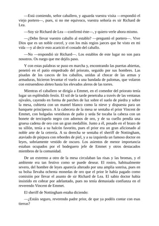 —Está	comiendo,	señor	caballero,	y	aguarda	vuestra	visita	—respondió	el
viejo	 portero—,	 pues,	 si	 no	 me	 equivoco,	 vuestra	 señoría	 es	 sir	 Richard	 de
Lea.
—Soy	sir	Richard	de	Lea	—confirmó	éste—,	y	quiero	verle	ahora	mismo.
—¿Debo	llevar	vuestro	caballo	al	establo?	—preguntó	el	portero—.	Vive
Dios	que	es	un	noble	corcel,	y	con	los	más	regios	jaeces	que	he	visto	en	mi
vida	—y	al	decir	esto	acarició	el	costado	del	caballo.
—No	—respondió	sir	Richard—.	Los	establos	de	este	lugar	no	son	para
nosotros.	Os	ruego	que	me	dejéis	paso.
Y	con	estas	palabras	se	puso	en	marcha	y,	encontrando	las	puertas	abiertas,
penetró	 en	 el	 patio	 empedrado	 del	 priorato,	 seguido	 por	 sus	 hombres.	 Las
pisadas	 de	 los	 cascos	 de	 los	 caballos,	 unidas	 al	 chocar	 de	 las	 armas	 y
armaduras,	hicieron	levantar	el	vuelo	a	una	bandada	de	palomas,	que	volaron
con	estruendoso	aleteo	hasta	los	elevados	aleros	de	las	torres.
Mientras	el	caballero	se	dirigía	a	Emmet,	en	el	comedor	del	priorato	tenía
lugar	un	espléndido	festín.	El	sol	de	la	tarde	penetraba	a	través	de	las	ventanas
ojivales,	cayendo	en	forma	de	parches	de	luz	sobre	el	suelo	de	piedra	y	sobre
la	 mesa,	 cubierta	 con	 un	 mantel	 blanco	 como	 la	 nieve	 y	 dispuesta	 para	 un
banquete	principesco.	A	la	cabecera	de	la	mesa	se	sentaba	el	prior	Vincent	de
Emmet,	con	holgadas	vestiduras	de	paño	y	seda	Se	tocaba	la	cabeza	con	un
bonete	 de	 terciopelo	 negro	 con	 adornos	 de	 oro,	 y	 de	 su	 cuello	 pendía	 una
gruesa	cadena	de	oro	con	un	gran	medallón.	Junto	a	él,	posado	en	el	brazo	de
su	sillón,	tenía	a	su	halcón	favorito,	pues	el	prior	era	un	gran	aficionado	al
noble	arte	de	la	cetrería.	A	su	derecha	se	sentaba	el	sheriff	de	Nottingham,
ataviado	de	púrpura	con	rebordes	de	piel,	y	a	su	izquierda	un	famoso	doctor	en
leyes,	 sobriamente	 vestido	 de	 oscuro.	 Los	 asientos	 de	 menor	 importancia
estaban	 ocupados	 por	 el	 bodeguero	 jefe	 de	 Emmet	 y	 otros	 destacados
miembros	de	la	comunidad.
De	un	extremo	a	otro	de	la	mesa	circulaban	las	risas	y	las	bromas,	y	el
ambiente	 era	 tan	 festivo	 como	 se	 puede	 desear.	 El	 rostro,	 habitualmente
severo,	del	hombre	de	leyes	aparecía	alterado	por	una	amplia	sonrisa,	pues	en
su	bolsa	llevaba	ochenta	monedas	de	oro	que	el	prior	le	había	pagado	como
comisión	 por	 llevar	 el	 asunto	 de	 sir	 Richard	 de	 Lea.	 El	 sabio	 doctor	 había
insistido	en	cobrar	por	adelantado,	pues	no	tenía	demasiada	confianza	en	el
reverendo	Vincent	de	Emmet.
El	sheriff	de	Nottingham	estaba	diciendo:
—¿Estáis	seguro,	reverendo	padre	prior,	de	que	ya	podéis	contar	con	esas
tierras?
 