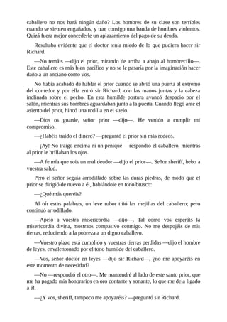 caballero	 no	 nos	 hará	 ningún	 daño?	 Los	 hombres	 de	 su	 clase	 son	 terribles
cuando	se	sienten	engañados,	y	trae	consigo	una	banda	de	hombres	violentos.
Quizá	fuera	mejor	concederle	un	aplazamiento	del	pago	de	su	deuda.
Resultaba	evidente	que	el	doctor	tenía	miedo	de	lo	que	pudiera	hacer	sir
Richard.
—No	temáis	—dijo	el	prior,	mirando	de	arriba	a	abajo	al	hombrecillo—.
Este	caballero	es	más	bien	pacífico	y	no	se	le	pasaría	por	la	imaginación	hacer
daño	a	un	anciano	como	vos.
No	había	acabado	de	hablar	el	prior	cuando	se	abrió	una	puerta	al	extremo
del	 comedor	 y	 por	 ella	 entró	 sir	 Richard,	 con	 las	 manos	 juntas	 y	 la	 cabeza
inclinada	 sobre	 el	 pecho.	 En	 esta	 humilde	 postura	 avanzó	 despacio	 por	 el
salón,	mientras	sus	hombres	aguardaban	junto	a	la	puerta.	Cuando	llegó	ante	el
asiento	del	prior,	hincó	una	rodilla	en	el	suelo.
—Dios	 os	 guarde,	 señor	 prior	 —dijo—.	 He	 venido	 a	 cumplir	 mi
compromiso.
—¿Habéis	traído	el	dinero?	—preguntó	el	prior	sin	más	rodeos.
—¡Ay!	No	traigo	encima	ni	un	penique	—respondió	el	caballero,	mientras
al	prior	le	brillaban	los	ojos.
—A	fe	mía	que	sois	un	mal	deudor	—dijo	el	prior—.	Señor	sheriff,	bebo	a
vuestra	salud.
Pero	el	señor	seguía	arrodillado	sobre	las	duras	piedras,	de	modo	que	el
prior	se	dirigió	de	nuevo	a	él,	hablándole	en	tono	brusco:
—¿Qué	más	queréis?
Al	 oír	 estas	 palabras,	 un	 leve	 rubor	 tiñó	 las	 mejillas	 del	 caballero;	 pero
continuó	arrodillado.
—Apelo	 a	 vuestra	 misericordia	 —dijo—.	 Tal	 como	 vos	 esperáis	 la
misericordia	 divina,	 mostraos	 compasivo	 conmigo.	 No	 me	 despojéis	 de	 mis
tierras,	reduciendo	a	la	pobreza	a	un	digno	caballero.
—Vuestro	plazo	está	cumplido	y	vuestras	tierras	perdidas	—dijo	el	hombre
de	leyes,	envalentonado	por	el	tono	humilde	del	caballero.
—Vos,	señor	doctor	en	leyes	—dijo	sir	Richard—,	¿no	me	apoyaréis	en
este	momento	de	necesidad?
—No	—respondió	el	otro—.	Me	mantendré	al	lado	de	este	santo	prior,	que
me	ha	pagado	mis	honorarios	en	oro	contante	y	sonante,	lo	que	me	deja	ligado
a	él.
—¿Y	vos,	sheriff,	tampoco	me	apoyaréis?	—preguntó	sir	Richard.
 