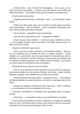 —Líbreme	 Dios	 —dijo	 el	 sheriff	 de	 Nottingham—.	 Este	 asunto	 no	 me
atañe,	pero	haré	lo	que	pueda	—y	al	decir	esto	le	dio	al	prior	con	la	rodilla,	por
debajo	del	mantel—.	¿No	podéis	aliviar	parte	de	la	deuda,	reverendo	prior?
El	prior	sonrió	aviesamente.
—Pagadme	trescientas	libras,	sir	Richard	—dijo—,	y	os	eximiré	de	vuestra
deuda.
—Sabéis	muy	bien,	señor	prior,	que	tan	fácil	me	resulta	pagar	trescientas
como	cuatrocientas	—dijo	sir	Richard—.	¿Pero	no	podríais	concederme	otros
doce	meses	de	plazo	para	saldar	mi	deuda?
—Ni	un	solo	día	—respondió	el	prior	tajantemente.
—¿Eso	es	todo	lo	que	haréis	por	mí?	—preguntó	el	caballero.
—¡Fuera	de	aquí,	falso	caballero!	—exclamó	el	prior,	estallando	en	cólera
—.	¡O	me	pagáis	la	deuda	como	os	he	dicho	o	me	cedéis	vuestras	tierras!	¡Y
ahora,	fuera	de	mi	salón!
Entonces	sir	Richard	se	puso	en	pie.
—¡Vos	sí	que	sois	un	falso	sacerdote,	y	un	mentiroso	además!	—dijo	con
voz	 tan	 autoritaria	 que	 el	 hombre	 de	 leyes	 se	 encogió	 asustado—.	 ¡Falso
caballero	yo,	cuando	sabéis	muy	bien	que	siempre	he	mantenido	muy	alto	mi
pabellón	en	las	pruebas	y	torneos!	¿Tan	poca	cortesía	tenéis	que	permitís	que
un	auténtico	caballero	permanezca	de	rodillas	todo	este	tiempo,	y	verle	entrar
en	vuestro	salón	sin	ofrecerle	de	comer	ni	de	beber?
El	hombre	de	leyes	intervino	con	voz	trémula:
—Éste	no	es	en	absoluto	el	modo	adecuado	de	tratar	asuntos	de	negocios;
procuraremos	hablar	con	más	mesura	Veamos,	señor	prior,	¿cuánto	estaríais
dispuesto	a	pagarle	a	este	caballero	por	la	cesión	de	sus	tierras?
—Pensaba	ofrecerle	doscientas	libras	—respondió	el	prior—.	Pero	después
de	haberme	hablado	con	tanta	insolencia,	no	le	daré	ni	un	penique	más	de	cien
libras.
—Aunque	me	hubierais	ofrecido	mil	libras,	falso	prior	—dijo	el	caballero
—,	no	os	quedaríais	ni	con	una	pulgada	de	mis	tierras.
Y	entonces,	volviéndose	a	sus	hombres,	que	aguardaban	junto	a	la	puerta,
les	dijo:
—Venid	aquí	—y	acompañó	la	orden	con	una	señal	hecha	con	el	dedo.
El	más	alto	de	los	hombres	de	armas	se	adelantó	y	le	entregó	una	abultada
bolsa	de	cuero.	Sir	Richard	tomó	la	bolsa	e	hizo	saltar	de	ella	una	cascada	de
monedas	de	oro,	que	cayeron	tintineando	sobre	la	mesa.
 