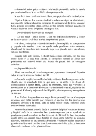 —Recordad,	 señor	 prior	 —dijo—:	 Me	 habéis	 prometido	 saldar	 la	 deuda
por	trescientas	libras.	Y	no	recibiréis	ni	un	penique	más.
Y	tras	decir	esto,	contó	trescientas	libras	y	empujó	el	montón	hacia	el	prior.
El	prior	dejó	caer	los	brazos	e	inclinó	la	cabeza	en	signo	de	abatimiento,
pues	no	sólo	había	perdido	toda	esperanza	de	apoderarse	de	la	tierra,	sino	que
había	perdido	doscientas	libras,	además	de	las	ochenta	monedas	pagadas	en
vano	al	doctor	en	leyes.	De	pronto	se	dirigió	a	éste.
—Devolvedme	el	dinero	que	os	entregué.
—¡De	eso	nada!	—chilló	el	otro—.	Son	mis	legítimos	honorarios	y	lo	que
se	da	no	se	quita	—y	al	decir	esto	se	arropó	con	su	gabán.
—Y	ahora,	señor	prior	—dijo	sir	Richard—,	he	cumplido	mi	compromiso
y	 pagado	 mis	 deudas;	 como	 no	 queda	 nada	 pendiente	 entre	 nosotros,
abandonaré	de	inmediato	este	inmundo	lugar	—y	girando	sobre	sus	talones,
salió	de	la	estancia.
Durante	 todo	 este	 tiempo,	 el	 sheriff	 había	 estado	 mirando,	 con	 los	 ojos
como	 platos	 y	 la	 boca	 bien	 abierta,	 al	 corpulento	 hombre	 de	 armas	 que
permanecía	 tan	 inmóvil	 como	 una	 estatua	 de	 piedra.	 Por	 fin	 consiguió
articular:
—¡Reynold	Hojaverde!
Al	oír	este	nombre,	el	corpulento	guerrero,	que	no	era	otro	que	el	Pequeño
John,	se	volvió	sonriente	hacia	el	sheriff.
—Buen	día	tengáis,	honorable	charlatán	—dijo—.	Puedo	aseguraros,	señor
sheriff,	 que	 he	 escuchado	 todo	 lo	 que	 aquí	 se	 ha	 dicho	 y	 no	 dejaré	 de
comunicárselo	 a	 Robin	 Hood.	 Adiós	 de	 momento,	 hasta	 que	 volvamos	 a
encontrarnos	en	el	bosque	de	Sherwood	—y	también	él	se	retiró,	siguiendo	los
pasos	de	sir	Richard	y	dejando	al	sheriff	pálido,	descompuesto	y	encogido	en
su	asiento.
A	sir	Richard	le	aguardaba	una	alegre	fiesta,	pero	dejó	tras	de	sí	un	grupo
desolado,	 que	 había	 perdido	 por	 completo	 el	 apetito	 por	 los	 principescos
manjares	 servidos	 a	 la	 mesa.	 Sólo	 el	 sabio	 doctor	 estaba	 contento,	 pues
conservaba	sus	honorarios.
Pasaron	doce	meses	y	un	día	desde	el	banquete	del	prior	Vincent	de	Emmet
y	llegó	el	otoño	de	un	nuevo	año.	Pero	puedo	aseguraros	que	en	aquel	año	se
produjeron	grandes	cambios	en	las	tierras	de	sir	Richard	de	Lea;	los	prados
donde	antes	sólo	crecían	malas	hierbas	se	veían	ahora	cubiertos	de	dorados
rastrojos,	testimonio	de	una	cosecha	abundante.	Y	también	podían	observarse
grandes	cambios	en	el	castillo,	pues	donde	antes	sólo	había	polvo	y	abandono
ahora	todo	estaba	en	orden	y	bien	cuidado.
 