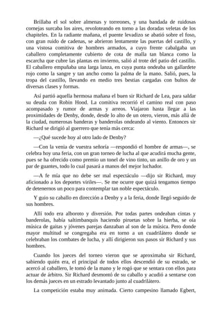 Brillaba	 el	 sol	 sobre	 almenas	 y	 torreones,	 y	 una	 bandada	 de	 ruidosas
cornejas	surcaba	los	aires,	revoloteando	en	torno	a	las	doradas	veletas	de	los
chapiteles.	En	la	radiante	mañana,	el	puente	levadizo	se	abatió	sobre	el	foso,
con	gran	ruido	de	cadenas,	se	abrieron	lentamente	las	puertas	del	castillo,	y
una	 vistosa	 comitiva	 de	 hombres	 armados,	 a	 cuyo	 frente	 cabalgaba	 un
caballero	 completamente	 cubierto	 de	 cota	 de	 malla	 tan	 blanca	 como	 la
escarcha	que	cubre	las	plantas	en	invierno,	salió	al	trote	del	patio	del	castillo.
El	caballero	empuñaba	una	larga	lanza,	en	cuya	punta	ondeaba	un	gallardete
rojo	como	la	sangre	y	tan	ancho	como	la	palma	de	la	mano.	Salió,	pues,	la
tropa	 del	 castillo,	 llevando	 en	 medio	 tres	 bestias	 cargadas	 con	 bultos	 de
diversas	clases	y	formas.
Así	partió	aquella	hermosa	mañana	el	buen	sir	Richard	de	Lea,	para	saldar
su	 deuda	 con	 Robin	 Hood.	 La	 comitiva	 recorrió	 el	 camino	 real	 con	 paso
acompasado	 y	 rumor	 de	 armas	 y	 arreos.	 Viajaron	 hasta	 llegar	 a	 las
proximidades	de	Denby,	donde,	desde	lo	alto	de	un	otero,	vieron,	más	allá	de
la	ciudad,	numerosas	banderas	y	banderolas	ondeando	al	viento.	Entonces	sir
Richard	se	dirigió	al	guerrero	que	tenía	más	cerca:
—¿Qué	sucede	hoy	al	otro	lado	de	Denby?
—Con	la	venia	de	vuestra	señoría	—respondió	el	hombre	de	armas—,	se
celebra	hoy	una	feria,	con	un	gran	torneo	de	lucha	al	que	acudirá	mucha	gente,
pues	se	ha	ofrecido	como	premio	un	tonel	de	vino	tinto,	un	anillo	de	oro	y	un
par	de	guantes,	todo	lo	cual	pasará	a	manos	del	mejor	luchador.
—A	 fe	 mía	 que	 no	 debe	 ser	 mal	 espectáculo	 —dijo	 sir	 Richard,	 muy
aficionado	a	los	deportes	viriles—.	Se	me	ocurre	que	quizá	tengamos	tiempo
de	detenernos	un	poco	para	contemplar	tan	noble	espectáculo.
Y	guio	su	caballo	en	dirección	a	Denby	y	a	la	feria,	donde	llegó	seguido	de
sus	hombres.
Allí	 todo	 era	 alboroto	 y	 diversión.	 Por	 todas	 partes	 ondeaban	 cintas	 y
banderolas,	 había	 saltimbanquis	 haciendo	 piruetas	 sobre	 la	 hierba,	 se	 oía
música	de	gaitas	y	jóvenes	parejas	danzaban	al	son	de	la	música.	Pero	donde
mayor	 multitud	 se	 congregaba	 era	 en	 torno	 a	 un	 cuadrilátero	 donde	 se
celebraban	los	combates	de	lucha,	y	allí	dirigieron	sus	pasos	sir	Richard	y	sus
hombres.
Cuando	 los	 jueces	 del	 torneo	 vieron	 que	 se	 aproximaba	 sir	 Richard,
sabiendo	 quién	 era,	 el	 principal	 de	 todos	 ellos	 descendió	 de	 su	 estrado,	 se
acercó	al	caballero,	le	tomó	de	la	mano	y	le	rogó	que	se	sentara	con	ellos	para
actuar	de	árbitro.	Sir	Richard	desmontó	de	su	caballo	y	acudió	a	sentarse	con
los	demás	jueces	en	un	estrado	levantado	junto	al	cuadrilátero.
La	 competición	 estaba	 muy	 animada.	 Cierto	 campesino	 llamado	 Egbert,
 