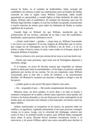 natural	 de	 Stoke,	 en	 el	 condado	 de	 Staffordshire,	 había	 arrojado	 del
cuadrilátero	sin	esfuerzo	a	todos	sus	contrincantes;	pero	un	hombre	de	Denby,
conocido	 en	 toda	 la	 región	 como	 William	 Caracortada,	 había	 estado
aguardando	su	oportunidad,	y	cuando	Egbert	se	hubo	deshecho	de	todos	los
demás,	William	saltó	al	cuadrilátero.	El	combate	fue	durísimo,	pero	por	fin
William	logró	derribar	a	Egbert,	lo	cual	fue	recibido	con	grandes	aclamaciones
y	mucho	estrechar	de	manos,	pues	todos	los	habitantes	de	Denby	se	sentían
orgullosos	de	su	paisano.
Cuando	 llegó	 sir	 Richard	 vio	 que	 William,	 enardecido	 por	 las
aclamaciones	 de	 sus	 vecinos,	 caminaba	 de	 un	 lado	 a	 otro	 del	 cuadrilátero,
desafiando	a	quien	quisiera	enfrentarse	con	él.
—¡Venid,	venid	todos!	—gritaba—.	¡Aquí	estoy	yo,	William	Caracortada,
y	me	atrevo	con	cualquiera!	Si	no	hay	ninguno	de	Derbyshire	que	se	atreva,
que	 vengan	 los	 de	 Nottingham,	 los	 de	 Stafford	 o	 los	 de	 York,	 y	 si	 no	 les
refroto	a	todos	el	hocico	contra	el	suelo,	como	cerdos	en	el	bosque,	dejaré	de
llamarme	William	el	luchador.
Todos	se	echaron	a	reír,	pero	por	encima	de	las	risas	se	oyó	una	fuerte	voz:
—Puesto	que	tanto	presumes,	aquí	viene	uno	de	Nottingham	dispuesto	a
intentarlo,	amigo.
Y	 al	 instante,	 un	 joven	 de	 elevada	 estatura	 que	 empuñaba	 un	 robusto
bastón	se	abrió	paso	entre	la	muchedumbre	y	al	fin	llegó	a	la	palestra,	saltando
ágilmente	 por	 encima	 de	 las	 cuerdas.	 No	 era	 tan	 corpulento	 como	 William
Caracortada,	 pero	 sí	 más	 alto	 y	 ancho	 de	 hombros,	 y	 de	 articulaciones
flexibles.	Sir	Richard	le	examinó	con	atención	y	después	se	dirigió	a	uno	de
los	jueces:
—¿Sabéis	quién	es	este	joven?	Me	parece	haberle	visto	antes.
—No	—respondió	el	juez—.	Me	resulta	completamente	desconocido.
Mientras	 tanto,	 sin	 decir	 palabra,	 el	 joven	 dejó	 a	 un	 lado	 su	 bastón	 y
comenzó	a	despojarse	de	su	jubón	y	demás	ropas	superiores,	hasta	quedar	con
el	torso	y	los	brazos	desnudos;	y	era	una	fiesta	para	la	vista	contemplarle	en	tal
estado,	pues	sus	músculos	eran	robustos	y	bien	marcados,	tan	fuertes	como	las
aguas	rápidas.
Ambos	 contrincantes	 se	 escupieron	 en	 las	 manos,	 las	 pusieron	 sobre	 las
rodillas	y	se	agacharon,	vigilando	atentamente	al	otro	para	procurar	conseguir
ventaja	 en	 la	 presa.	 Luego,	 con	 la	 velocidad	 del	 relámpago,	 saltaron	 uno
contra	el	otro	y	la	multitud	estalló	en	gritos,	pues	William	había	conseguido
hacer	 mejor	 la	 presa.	 Durante	 breves	 instantes	 forcejearon,	 tiraron	 y	 se
retorcieron,	y	de	pronto	William	aplicó	una	astuta	zancadilla	para	derribar	al
 