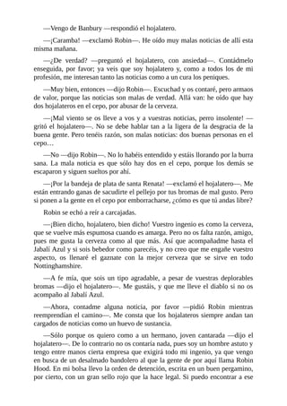 —Vengo	de	Banbury	—respondió	el	hojalatero.
—¡Caramba!	—exclamó	Robin—.	He	oído	muy	malas	noticias	de	allí	esta
misma	mañana.
—¿De	 verdad?	 —preguntó	 el	 hojalatero,	 con	 ansiedad—.	 Contádmelo
enseguida,	por	favor;	ya	veis	que	soy	hojalatero	y,	como	a	todos	los	de	mi
profesión,	me	interesan	tanto	las	noticias	como	a	un	cura	los	peniques.
—Muy	bien,	entonces	—dijo	Robin—.	Escuchad	y	os	contaré,	pero	armaos
de	valor,	porque	las	noticias	son	malas	de	verdad.	Allá	van:	he	oído	que	hay
dos	hojalateros	en	el	cepo,	por	abusar	de	la	cerveza.
—¡Mal	viento	se	os	lleve	a	vos	y	a	vuestras	noticias,	perro	insolente!	—
gritó	el	hojalatero—.	No	se	debe	hablar	tan	a	la	ligera	de	la	desgracia	de	la
buena	gente.	Pero	tenéis	razón,	son	malas	noticias:	dos	buenas	personas	en	el
cepo…
—No	—dijo	Robin—.	No	lo	habéis	entendido	y	estáis	llorando	por	la	burra
sana.	La	mala	noticia	es	que	sólo	hay	dos	en	el	cepo,	porque	los	demás	se
escaparon	y	siguen	sueltos	por	ahí.
—¡Por	la	bandeja	de	plata	de	santa	Renata!	—exclamó	el	hojalatero—.	Me
están	entrando	ganas	de	sacudirte	el	pellejo	por	tus	bromas	de	mal	gusto.	Pero
si	ponen	a	la	gente	en	el	cepo	por	emborracharse,	¿cómo	es	que	tú	andas	libre?
Robin	se	echó	a	reír	a	carcajadas.
—¡Bien	dicho,	hojalatero,	bien	dicho!	Vuestro	ingenio	es	como	la	cerveza,
que	se	vuelve	más	espumosa	cuando	es	amarga.	Pero	no	os	falta	razón,	amigo,
pues	me	gusta	la	cerveza	como	al	que	más.	Así	que	acompañadme	hasta	el
Jabalí	Azul	y	si	sois	bebedor	como	parecéis,	y	no	creo	que	me	engañe	vuestro
aspecto,	 os	 llenaré	 el	 gaznate	 con	 la	 mejor	 cerveza	 que	 se	 sirve	 en	 todo
Nottinghamshire.
—A	 fe	 mía,	 que	 sois	 un	 tipo	 agradable,	 a	 pesar	 de	 vuestras	 deplorables
bromas	—dijo	el	hojalatero—.	Me	gustáis,	y	que	me	lleve	el	diablo	si	no	os
acompaño	al	Jabalí	Azul.
—Ahora,	 contadme	 alguna	 noticia,	 por	 favor	 —pidió	 Robin	 mientras
reemprendían	el	camino—.	Me	consta	que	los	hojalateros	siempre	andan	tan
cargados	de	noticias	como	un	huevo	de	sustancia.
—Sólo	 porque	 os	 quiero	 como	 a	 un	 hermano,	 joven	 cantarada	 —dijo	 el
hojalatero—.	De	lo	contrario	no	os	contaría	nada,	pues	soy	un	hombre	astuto	y
tengo	entre	manos	cierta	empresa	que	exigirá	todo	mi	ingenio,	ya	que	vengo
en	busca	de	un	desalmado	bandolero	al	que	la	gente	de	por	aquí	llama	Robin
Hood.	En	mi	bolsa	llevo	la	orden	de	detención,	escrita	en	un	buen	pergamino,
por	cierto,	con	un	gran	sello	rojo	que	la	hace	legal.	Si	puedo	encontrar	a	ese
 