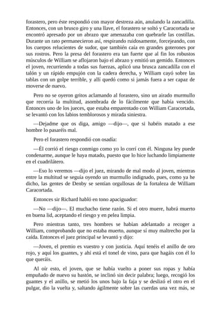 forastero,	pero	éste	respondió	con	mayor	destreza	aún,	anulando	la	zancadilla.
Entonces,	con	un	brusco	giro	y	una	llave,	el	forastero	se	soltó	y	Caracortada	se
encontró	apresado	por	un	abrazo	que	amenazaba	con	quebrarle	las	costillas.
Durante	un	rato	permanecieron	así,	respirando	ruidosamente,	forcejeando,	con
los	cuerpos	relucientes	de	sudor,	que	también	caía	en	grandes	goterones	por
sus	rostros.	Pero	la	presa	del	forastero	era	tan	fuerte	que	al	fin	los	robustos
músculos	de	William	se	aflojaron	bajo	el	abrazo	y	emitió	un	gemido.	Entonces
el	joven,	recurriendo	a	todas	sus	fuerzas,	aplicó	una	brusca	zancadilla	con	el
talón	y	un	rápido	empujón	con	la	cadera	derecha,	y	William	cayó	sobre	las
tablas	con	un	golpe	terrible,	y	allí	quedó	como	si	jamás	fuera	a	ser	capaz	de
moverse	de	nuevo.
Pero	no	se	oyeron	gritos	aclamando	al	forastero,	sino	un	airado	murmullo
que	 recorría	 la	 multitud,	 asombrada	 de	 lo	 fácilmente	 que	 había	 vencido.
Entonces	uno	de	los	jueces,	que	estaba	emparentado	con	William	Caracortada,
se	levantó	con	los	labios	temblorosos	y	mirada	siniestra.
—Dejadme	 que	 os	 diga,	 amigo	 —dijo—,	 que	 si	 habéis	 matado	 a	 ese
hombre	lo	pasaréis	mal.
Pero	el	forastero	respondió	con	osadía:
—Él	corrió	el	riesgo	conmigo	como	yo	lo	corrí	con	él.	Ninguna	ley	puede
condenarme,	aunque	le	haya	matado,	puesto	que	lo	hice	luchando	limpiamente
en	el	cuadrilátero.
—Eso	lo	veremos	—dijo	el	juez,	mirando	de	mal	modo	al	joven,	mientras
entre	la	multitud	se	seguía	oyendo	un	murmullo	indignado,	pues,	como	ya	he
dicho,	las	gentes	de	Denby	se	sentían	orgullosas	de	la	fortaleza	de	William
Caracortada.
Entonces	sir	Richard	habló	en	tono	apaciguador:
—No	—dijo—.	El	muchacho	tiene	razón.	Si	el	otro	muere,	habrá	muerto
en	buena	lid,	aceptando	el	riesgo	y	en	pelea	limpia.
Pero	 mientras	 tanto,	 tres	 hombres	 se	 habían	 adelantado	 a	 recoger	 a
William,	comprobando	que	no	estaba	muerto,	aunque	sí	muy	maltrecho	por	la
caída.	Entonces	el	juez	principal	se	levantó	y	dijo:
—Joven,	el	premio	es	vuestro	y	con	justicia.	Aquí	tenéis	el	anillo	de	oro
rojo,	y	aquí	los	guantes,	y	ahí	está	el	tonel	de	vino,	para	que	hagáis	con	él	lo
que	queráis.
Al	 oír	 esto,	 el	 joven,	 que	 se	 había	 vuelto	 a	 poner	 sus	 ropas	 y	 había
empuñado	de	nuevo	su	bastón,	se	inclinó	sin	decir	palabra;	luego,	recogió	los
guantes	y	el	anillo,	se	metió	los	unos	bajo	la	faja	y	se	deslizó	el	otro	en	el
pulgar,	dio	la	vuelta	y,	saltando	ágilmente	sobre	las	cuerdas	una	vez	más,	se
 