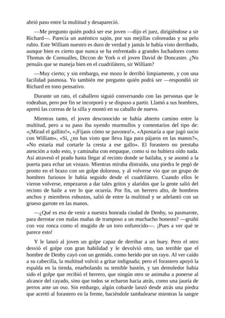abrió	paso	entre	la	multitud	y	desapareció.
—Me	pregunto	quién	podrá	ser	ese	joven	—dijo	el	juez,	dirigiéndose	a	sir
Richard—.	Parecía	un	auténtico	sajón,	por	sus	mejillas	coloreadas	y	su	pelo
rubio.	Este	William	nuestro	es	duro	de	verdad	y	jamás	le	había	visto	derribado,
aunque	bien	es	cierto	que	nunca	se	ha	enfrentado	a	grandes	luchadores	como
Thomas	de	Cornualles,	Diccon	de	York	o	el	joven	David	de	Doncaster.	¿No
pensáis	que	se	maneja	bien	en	el	cuadrilátero,	sir	William?
—Muy	cierto;	y	sin	embargo,	ese	mozo	le	derribó	limpiamente,	y	con	una
facilidad	pasmosa.	Yo	también	me	pregunto	quién	podrá	ser	—respondió	sir
Richard	en	tono	pensativo.
Durante	un	rato,	el	caballero	siguió	conversando	con	las	personas	que	le
rodeaban,	pero	por	fin	se	incorporó	y	se	dispuso	a	partir.	Llamó	a	sus	hombres,
apretó	las	correas	de	la	silla	y	montó	en	su	caballo	de	nuevo.
Mientras	 tanto,	 el	 joven	 desconocido	 se	 había	 abierto	 camino	 entre	 la
multitud,	 pero	 a	 su	 paso	 iba	 oyendo	 murmullos	 y	 comentarios	 del	 tipo	 de:
«¡Mirad	el	gallito!»,	«¡Fijaos	cómo	se	pavonea!»,	«Apostaría	a	que	jugó	sucio
con	William»,	«Sí,	¿no	has	visto	que	lleva	liga	para	pájaros	en	las	manos?»,
«No	 estaría	 mal	 cortarle	 la	 cresta	 a	 ese	 gallo».	 El	 forastero	 no	 prestaba
atención	a	todo	esto,	y	caminaba	con	empaque,	como	si	no	hubiera	oído	nada.
Así	atravesó	el	prado	hasta	llegar	al	recinto	donde	se	bailaba,	y	se	asomó	a	la
puerta	para	echar	un	vistazo.	Mientras	miraba	distraído,	una	piedra	le	pegó	de
pronto	en	el	brazo	con	un	golpe	doloroso,	y	al	volverse	vio	que	un	grupo	de
hombres	 furiosos	 le	 había	 seguido	 desde	 el	 cuadrilátero.	 Cuando	 ellos	 le
vieron	volverse,	empezaron	a	dar	tales	gritos	y	alaridos	que	la	gente	salió	del
recinto	 de	 baile	 a	 ver	 lo	 que	 ocurría.	 Por	 fin,	 un	 herrero	 alto,	 de	 hombros
anchos	y	miembros	robustos,	salió	de	entre	la	multitud	y	se	adelantó	con	un
grueso	garrote	en	las	manos.
—¿Qué	es	eso	de	venir	a	nuestra	honrada	ciudad	de	Denby,	so	pasmarote,
para	derrotar	con	malas	mañas	de	tramposo	a	un	muchacho	honesto?	—gruñó
con	voz	ronca	como	el	mugido	de	un	toro	enfurecido—.	¡Pues	a	ver	qué	te
parece	esto!
Y	 le	 lanzó	 al	 joven	 un	 golpe	 capaz	 de	 derribar	 a	 un	 buey.	 Pero	 el	 otro
desvió	 el	 golpe	 con	 gran	 habilidad	 y	 le	 devolvió	 otro,	 tan	 terrible	 que	 el
hombre	de	Denby	cayó	con	un	gemido,	como	herido	por	un	rayo.	Al	ver	caído
a	su	cabecilla,	la	multitud	volvió	a	gritar	indignada;	pero	el	forastero	apoyó	la
espalda	en	la	tienda,	enarbolando	su	temible	bastón,	y	tan	demoledor	había
sido	el	golpe	que	recibió	el	herrero,	que	ningún	otro	se	animaba	a	ponerse	al
alcance	del	cayado,	sino	que	todos	se	echaron	hacia	atrás,	como	una	jauría	de
perros	ante	un	oso.	Sin	embargo,	algún	cobarde	lanzó	desde	atrás	una	piedra
que	acertó	al	forastero	en	la	frente,	haciéndole	tambalearse	mientras	la	sangre
 