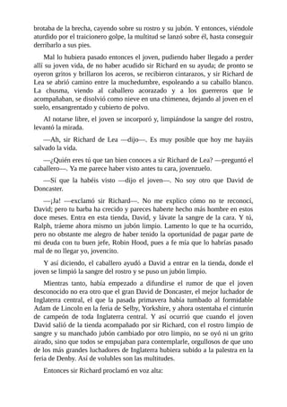 brotaba	de	la	brecha,	cayendo	sobre	su	rostro	y	su	jubón.	Y	entonces,	viéndole
aturdido	por	el	traicionero	golpe,	la	multitud	se	lanzó	sobre	él,	hasta	conseguir
derribarlo	a	sus	pies.
Mal	lo	hubiera	pasado	entonces	el	joven,	pudiendo	haber	llegado	a	perder
allí	su	joven	vida,	de	no	haber	acudido	sir	Richard	en	su	ayuda;	de	pronto	se
oyeron	gritos	y	brillaron	los	aceros,	se	recibieron	cintarazos,	y	sir	Richard	de
Lea	se	abrió	camino	entre	la	muchedumbre,	espoleando	a	su	caballo	blanco.
La	 chusma,	 viendo	 al	 caballero	 acorazado	 y	 a	 los	 guerreros	 que	 le
acompañaban,	se	disolvió	como	nieve	en	una	chimenea,	dejando	al	joven	en	el
suelo,	ensangrentado	y	cubierto	de	polvo.
Al	notarse	libre,	el	joven	se	incorporó	y,	limpiándose	la	sangre	del	rostro,
levantó	la	mirada.
—Ah,	 sir	 Richard	 de	 Lea	 —dijo—.	 Es	 muy	 posible	 que	 hoy	 me	 hayáis
salvado	la	vida.
—¿Quién	eres	tú	que	tan	bien	conoces	a	sir	Richard	de	Lea?	—preguntó	el
caballero—.	Ya	me	parece	haber	visto	antes	tu	cara,	jovenzuelo.
—Sí	 que	 la	 habéis	 visto	 —dijo	 el	 joven—.	 No	 soy	 otro	 que	 David	 de
Doncaster.
—¡Ja!	 —exclamó	 sir	 Richard—.	 No	 me	 explico	 cómo	 no	 te	 reconocí,
David;	pero	tu	barba	ha	crecido	y	pareces	haberte	hecho	más	hombre	en	estos
doce	meses.	Entra	en	esta	tienda,	David,	y	lávate	la	sangre	de	la	cara.	Y	tú,
Ralph,	tráeme	ahora	mismo	un	jubón	limpio.	Lamento	lo	que	te	ha	ocurrido,
pero	no	obstante	me	alegro	de	haber	tenido	la	oportunidad	de	pagar	parte	de
mi	deuda	con	tu	buen	jefe,	Robin	Hood,	pues	a	fe	mía	que	lo	habrías	pasado
mal	de	no	llegar	yo,	jovencito.
Y	así	diciendo,	el	caballero	ayudó	a	David	a	entrar	en	la	tienda,	donde	el
joven	se	limpió	la	sangre	del	rostro	y	se	puso	un	jubón	limpio.
Mientras	 tanto,	 había	 empezado	 a	 difundirse	 el	 rumor	 de	 que	 el	 joven
desconocido	no	era	otro	que	el	gran	David	de	Doncaster,	el	mejor	luchador	de
Inglaterra	 central,	 el	 que	 la	 pasada	 primavera	 había	 tumbado	 al	 formidable
Adam	de	Lincoln	en	la	feria	de	Selby,	Yorkshire,	y	ahora	ostentaba	el	cinturón
de	 campeón	 de	 toda	 Inglaterra	 central.	 Y	 así	 ocurrió	 que	 cuando	 el	 joven
David	salió	de	la	tienda	acompañado	por	sir	Richard,	con	el	rostro	limpio	de
sangre	y	su	manchado	jubón	cambiado	por	otro	limpio,	no	se	oyó	ni	un	grito
airado,	sino	que	todos	se	empujaban	para	contemplarle,	orgullosos	de	que	uno
de	los	más	grandes	luchadores	de	Inglaterra	hubiera	subido	a	la	palestra	en	la
feria	de	Denby.	Así	de	volubles	son	las	multitudes.
Entonces	sir	Richard	proclamó	en	voz	alta:
 