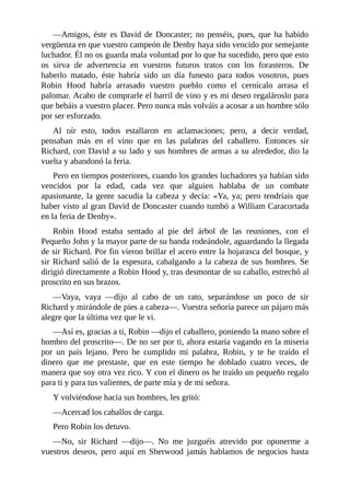 —Amigos,	éste	es	David	de	Doncaster;	no	penséis,	pues,	que	ha	habido
vergüenza	en	que	vuestro	campeón	de	Denby	haya	sido	vencido	por	semejante
luchador.	Él	no	os	guarda	mala	voluntad	por	lo	que	ha	sucedido,	pero	que	esto
os	 sirva	 de	 advertencia	 en	 vuestros	 futuros	 tratos	 con	 los	 forasteros.	 De
haberlo	 matado,	 éste	 habría	 sido	 un	 día	 funesto	 para	 todos	 vosotros,	 pues
Robin	 Hood	 habría	 arrasado	 vuestro	 pueblo	 como	 el	 cernícalo	 arrasa	 el
palomar.	Acabo	de	comprarle	el	barril	de	vino	y	es	mi	deseo	regalároslo	para
que	bebáis	a	vuestro	placer.	Pero	nunca	más	volváis	a	acosar	a	un	hombre	sólo
por	ser	esforzado.
Al	 oír	 esto,	 todos	 estallaron	 en	 aclamaciones;	 pero,	 a	 decir	 verdad,
pensaban	 más	 en	 el	 vino	 que	 en	 las	 palabras	 del	 caballero.	 Entonces	 sir
Richard,	con	David	a	su	lado	y	sus	hombres	de	armas	a	su	alrededor,	dio	la
vuelta	y	abandonó	la	feria.
Pero	en	tiempos	posteriores,	cuando	los	grandes	luchadores	ya	habían	sido
vencidos	 por	 la	 edad,	 cada	 vez	 que	 alguien	 hablaba	 de	 un	 combate
apasionante,	la	gente	sacudía	la	cabeza	y	decía:	«Ya,	ya;	pero	tendríais	que
haber	visto	al	gran	David	de	Doncaster	cuando	tumbó	a	William	Caracortada
en	la	feria	de	Denby».
Robin	 Hood	 estaba	 sentado	 al	 pie	 del	 árbol	 de	 las	 reuniones,	 con	 el
Pequeño	John	y	la	mayor	parte	de	su	banda	rodeándole,	aguardando	la	llegada
de	sir	Richard.	Por	fin	vieron	brillar	el	acero	entre	la	hojarasca	del	bosque,	y
sir	Richard	salió	de	la	espesura,	cabalgando	a	la	cabeza	de	sus	hombres.	Se
dirigió	directamente	a	Robin	Hood	y,	tras	desmontar	de	su	caballo,	estrechó	al
proscrito	en	sus	brazos.
—Vaya,	 vaya	 —dijo	 al	 cabo	 de	 un	 rato,	 separándose	 un	 poco	 de	 sir
Richard	y	mirándole	de	pies	a	cabeza—.	Vuestra	señoría	parece	un	pájaro	más
alegre	que	la	última	vez	que	le	vi.
—Así	es,	gracias	a	ti,	Robin	—dijo	el	caballero,	poniendo	la	mano	sobre	el
hombro	del	proscrito—.	De	no	ser	por	ti,	ahora	estaría	vagando	en	la	miseria
por	 un	 país	 lejano.	 Pero	 he	 cumplido	 mi	 palabra,	 Robin,	 y	 te	 he	 traído	 el
dinero	 que	 me	 prestaste,	 que	 en	 este	 tiempo	 he	 doblado	 cuatro	 veces,	 de
manera	que	soy	otra	vez	rico.	Y	con	el	dinero	os	he	traído	un	pequeño	regalo
para	ti	y	para	tus	valientes,	de	parte	mía	y	de	mi	señora.
Y	volviéndose	hacia	sus	hombres,	les	gritó:
—Acercad	los	caballos	de	carga.
Pero	Robin	los	detuvo.
—No,	 sir	 Richard	 —dijo—.	 No	 me	 juzguéis	 atrevido	 por	 oponerme	 a
vuestros	 deseos,	 pero	 aquí	 en	 Sherwood	 jamás	 hablamos	 de	 negocios	 hasta
 