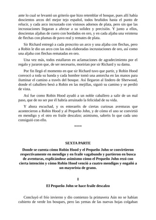 ante	lo	cual	se	levantó	un	griterío	que	hizo	retemblar	el	bosque,	pues	allí	había
doscientos	 arcos	 del	 mejor	 tejo	 español,	 todos	 bruñidos	 hasta	 el	 punto	 de
relucir,	y	cada	arco	incrustado	con	vistosos	adornos	de	plata,	pero	sin	que	las
incrustaciones	 llegaran	 a	 afectar	 a	 su	 solidez	 y	 precisión.	 Y	 junto	 a	 ellos,
doscientas	aljabas	de	cuero	con	bordados	en	oro,	y	en	cada	aljaba	una	veintena
de	flechas	con	plumas	de	pavo	real	y	remates	de	plata.
Sir	Richard	entregó	a	cada	proscrito	un	arco	y	una	aljaba	con	flechas,	pero
a	Robin	le	dio	un	arco	con	las	más	elaboradas	incrustaciones	de	oro,	así	como
una	aljaba	con	flechas	rematadas	en	oro.
Una	vez	más,	todos	estallaron	en	aclamaciones	de	agradecimiento	por	el
regalo	y	juraron	que,	de	ser	necesario,	morirían	por	sir	Richard	y	su	dama.
Por	fin	llegó	el	momento	en	que	sir	Richard	tuvo	que	partir,	y	Robin	Hood
convocó	a	toda	su	banda	y	cada	hombre	tomó	una	antorcha	en	las	manos	para
iluminar	el	camino	a	través	del	bosque.	Así	llegaron	al	lindero	de	Sherwood,
donde	el	caballero	besó	a	Robin	en	las	mejillas,	siguió	su	camino	y	se	perdió
de	vista.
Así	fue	como	Robin	Hood	ayudó	a	un	noble	caballero	a	salir	de	un	mal
paso,	que	de	no	ser	por	él	habría	arruinado	la	felicidad	de	su	vida.
Y	 ahora	 escuchad,	 y	 os	 enteraréis	 de	 ciertas	 curiosas	 aventuras	 que
acontecieron	a	Robin	Hood	y	al	Pequeño	John,	y	de	cómo	el	uno	se	convirtió
en	mendigo	y	el	otro	en	fraile	descalzo;	asimismo,	sabréis	lo	que	cada	uno
consiguió	con	ello.
****
	
	
SEXTA	PARTE
Donde	se	cuenta	cómo	Robin	Hood	y	el	Pequeño	John	se	convirtieron
respectivamente	en	mendigo	y	en	fraile	vagabundo	y	partieron	en	busca
de	aventuras,	explicándose	asimismo	cómo	el	Pequeño	John	rezó	con
cierta	intención	y	cómo	Robin	Hood	venció	a	cuatro	mendigos	y	engañó	a
un	mayorista	de	grano.
	
I
El	Pequeño	John	se	hace	fraile	descalzo
	
Concluyó	el	frío	invierno	y	dio	comienzo	la	primavera	Aún	no	se	habían
cubierto	de	verde	los	bosques,	pero	las	yemas	de	las	nuevas	hojas	colgaban
 