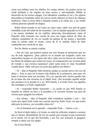 como	una	neblina	entre	los	árboles.	En	campo	abierto,	los	prados	lucían	un
verde	 brillante	 y	 los	 trigales	 un	 tono	 oscuro	 y	 aterciopelado,	 debido	 al
desarrollo	de	las	tiernas	espigas.	Los	labradores	cantaban	al	sol	y	los	pájaros
descendían	en	bandadas	sobre	los	surcos	recién	abiertos	en	busca	de	sabrosas
lombrices.	Toda	la	tierra	fértil	y	húmeda	sonreía	a	la	cálida	luz,	y	las	verdes
colinas	parecían	aplaudir	de	alegría.
Robin	Hood	tomaba	el	sol	como	un	zorro	viejo,	sobre	una	piel	de	gamo
extendida	al	pie	del	árbol	de	las	reuniones.	Con	la	espalda	apoyada	en	el	árbol
y	 las	 manos	 alrededor	 de	 las	 rodillas,	 observaba	 distraídamente	 cómo	 el
Pequeño	 John	 trenzaba	 una	 cuerda	 de	 arco	 con	 largas	 hebras	 de	 fibra	 de
cáñamo,	 mojándose	 de	 vez	 en	 cuando	 las	 palmas	 de	 las	 manos	 y	 haciendo
rodar	 la	 cuerda	 sobre	 el	 muslo.	 Cerca	 de	 él	 se	 sentaba	 Allan	 de	 Dale
cambiando	una	cuerda	de	su	arpa.
Por	fin,	Robin	se	animó	a	hablar:
—Por	mi	vida,	que	prefiero	pasear	por	este	bosque	en	primavera	que	ser
rey	 de	 toda	 Inglaterra.	 ¿Hay	 palacio	 en	 el	 mundo	 tan	 acogedor	 como	 este
maravilloso	bosque	en	esta	época	del	año?	¿Qué	son	los	huevos	de	chorlito	y
los	filetes	de	lamprea	que	comen	los	reyes,	en	comparación	con	un	buen	plato
de	 venado	 y	 una	 cerveza	 espumosa?	 ¡Qué	 razón	 tenía	 el	 viejo	 Swanthold
cuando	decía:	«Más	vale	pan	con	amor	que	gallina	con	dolor»!
—Sí	—dijo	el	Pequeño	John	mientras	untaba	su	cuerda	nueva	con	cera	de
abeja—.	Esta	es	para	mí	la	buena	vida	Hablas	de	la	primavera,	pero	para	mí
hasta	el	invierno	tiene	sus	encantos.	Tú	y	yo,	querido	jefe,	hemos	pasado	más
de	un	buen	día	este	invierno	en	el	Jabalí	Azul.	¿No	recuerdas	aquella	noche
que	pasamos	en	la	posada	tú	y	yo,	Will	Stutely	y	el	fraile	Tuck	con	aquellos
dos	mendigos	y	el	fraile	vagabundo?
—Sí	 —respondió	 Robin	 sonriendo—.	 La	 noche	 en	 que	 Will	 Stutely	 se
empeñó	en	robarle	un	beso	a	la	posadera	y	le	vaciaron	encima	una	jarra	de
cerveza	para	apagarle	los	ardores.
—Esa	 misma	 —dijo	 el	 Pequeño	 John	 echándose	 también	 a	 reír—.	 Por
cierto	que	aquel	fraile	cantó	una	canción	preciosa	Padre	Tuck,	vos	que	tenéis
oído	para	la	música,	¿no	recordáis	cómo	era?
—En	el	momento	me	la	aprendí	—respondió	Tuck—.	Vamos	a	ver…
Se	llevó	el	dedo	índice	a	la	frente,	en	señal	de	reflexión,	empezó	a	tararear
para	sí	mismo,	deteniéndose	de	vez	en	cuando	para	encajar	lo	que	encontraba
en	 la	 mente	 con	 lo	 que	 iba	 buscando,	 y	 por	 fin,	 tras	 aclararse	 la	 garganta,
rompió	a	cantar	con	voz	alegre:
En	el	seto	florido
 
