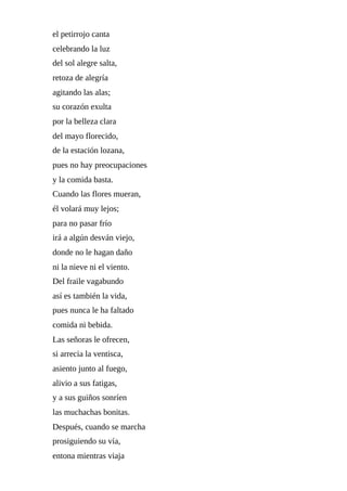 el	petirrojo	canta
celebrando	la	luz
del	sol	alegre	salta,
retoza	de	alegría
agitando	las	alas;
su	corazón	exulta
por	la	belleza	clara
del	mayo	florecido,
de	la	estación	lozana,
pues	no	hay	preocupaciones
y	la	comida	basta.
Cuando	las	flores	mueran,
él	volará	muy	lejos;
para	no	pasar	frío
irá	a	algún	desván	viejo,
donde	no	le	hagan	daño
ni	la	nieve	ni	el	viento.
Del	fraile	vagabundo
así	es	también	la	vida,
pues	nunca	le	ha	faltado
comida	ni	bebida.
Las	señoras	le	ofrecen,
si	arrecia	la	ventisca,
asiento	junto	al	fuego,
alivio	a	sus	fatigas,
y	a	sus	guiños	sonríen
las	muchachas	bonitas.
Después,	cuando	se	marcha
prosiguiendo	su	vía,
entona	mientras	viaja
 
