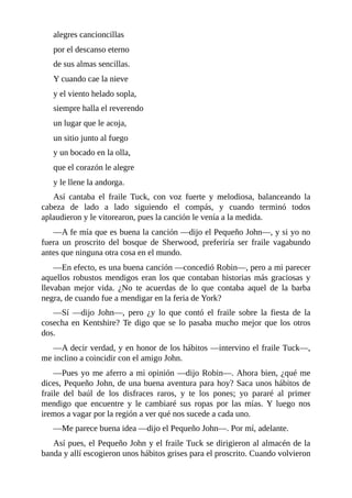 alegres	cancioncillas
por	el	descanso	eterno
de	sus	almas	sencillas.
Y	cuando	cae	la	nieve
y	el	viento	helado	sopla,
siempre	halla	el	reverendo
un	lugar	que	le	acoja,
un	sitio	junto	al	fuego
y	un	bocado	en	la	olla,
que	el	corazón	le	alegre
y	le	llene	la	andorga.
Así	 cantaba	 el	 fraile	 Tuck,	 con	 voz	 fuerte	 y	 melodiosa,	 balanceando	 la
cabeza	 de	 lado	 a	 lado	 siguiendo	 el	 compás,	 y	 cuando	 terminó	 todos
aplaudieron	y	le	vitorearon,	pues	la	canción	le	venía	a	la	medida.
—A	fe	mía	que	es	buena	la	canción	—dijo	el	Pequeño	John—,	y	si	yo	no
fuera	 un	 proscrito	 del	 bosque	 de	 Sherwood,	 preferiría	 ser	 fraile	 vagabundo
antes	que	ninguna	otra	cosa	en	el	mundo.
—En	efecto,	es	una	buena	canción	—concedió	Robin—,	pero	a	mi	parecer
aquellos	robustos	mendigos	eran	los	que	contaban	historias	más	graciosas	y
llevaban	 mejor	 vida.	 ¿No	 te	 acuerdas	 de	 lo	 que	 contaba	 aquel	 de	 la	 barba
negra,	de	cuando	fue	a	mendigar	en	la	feria	de	York?
—Sí	 —dijo	 John—,	 pero	 ¿y	 lo	 que	 contó	 el	 fraile	 sobre	 la	 fiesta	 de	 la
cosecha	en	Kentshire?	Te	digo	que	se	lo	pasaba	mucho	mejor	que	los	otros
dos.
—A	decir	verdad,	y	en	honor	de	los	hábitos	—intervino	el	fraile	Tuck—,
me	inclino	a	coincidir	con	el	amigo	John.
—Pues	yo	me	aferro	a	mi	opinión	—dijo	Robin—.	Ahora	bien,	¿qué	me
dices,	Pequeño	John,	de	una	buena	aventura	para	hoy?	Saca	unos	hábitos	de
fraile	 del	 baúl	 de	 los	 disfraces	 raros,	 y	 te	 los	 pones;	 yo	 pararé	 al	 primer
mendigo	 que	 encuentre	 y	 le	 cambiaré	 sus	 ropas	 por	 las	 mías.	 Y	 luego	 nos
iremos	a	vagar	por	la	región	a	ver	qué	nos	sucede	a	cada	uno.
—Me	parece	buena	idea	—dijo	el	Pequeño	John—.	Por	mí,	adelante.
Así	pues,	el	Pequeño	John	y	el	fraile	Tuck	se	dirigieron	al	almacén	de	la
banda	y	allí	escogieron	unos	hábitos	grises	para	el	proscrito.	Cuando	volvieron
 