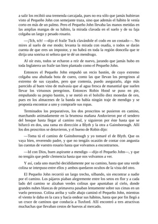a	salir	los	recibió	una	tremenda	carcajada,	pues	no	era	sólo	que	jamás	hubieran
visto	al	Pequeño	John	con	semejante	traza,	sino	que	además	el	hábito	le	venía
corto	en	más	de	un	palmo.	Pero	el	Pequeño	John	llevaba	las	manos	metidas	en
las	amplias	mangas	de	su	hábito,	la	mirada	clavada	en	el	suelo	y	de	su	faja
colgaba	un	largo	y	pesado	rosario.
—¡Tch,	tch!	—dijo	el	fraile	Tuck	clavándole	el	codo	en	un	costado—.	No
mires	al	suelo	de	ese	modo;	levanta	la	mirada	con	osadía,	o	todos	se	darán
cuenta	de	que	eres	un	impostor,	y	no	habrá	en	toda	la	región	doncella	que	te
dirija	una	sonrisa	ni	señora	que	te	dé	un	mendrugo.
Al	oír	esto,	todos	se	echaron	a	reír	de	nuevo,	jurando	que	jamás	hubo	en
toda	Inglaterra	un	fraile	tan	bien	plantado	como	el	Pequeño	John.
Entonces	 el	 Pequeño	 John	 empuñó	 un	 recio	 bastón,	 de	 cuyo	 extremo
colgaba	 una	 abultada	 bota	 de	 cuero,	 como	 las	 que	 llevan	 los	 peregrinos	 al
extremo	 de	 sus	 cayados,	 pero	 que	 contenía,	 puedo	 asegurarlo,	 algo	 más
parecido	al	buen	vino	de	malvasía	que	al	agua	fresca	de	manantial	que	suelen
llevar	 los	 virtuosos	 peregrinos.	 Entonces	 Robin	 Hood	 se	 puso	 en	 pie,
empuñando	su	propio	bastón,	y	se	metió	en	el	bolsillo	diez	monedas	de	oro,
pues	 en	 los	 almacenes	 de	 la	 banda	 no	 había	 ningún	 traje	 de	 mendigo	 y	 se
proponía	encontrar	a	uno	y	comprarle	sus	ropas.
Terminados	 los	 preparativos,	 los	 dos	 proscritos	 se	 pusieron	 en	 camino,
marchando	animadamente	en	la	brumosa	mañana	Anduvieron	por	el	sendero
del	 bosque	 hasta	 llegar	 al	 camino	 real,	 y	 siguieron	 por	 éste	 hasta	 que	 se
bifurcó	en	dos,	una	rama	en	dirección	a	Blyth	y	la	otra	a	Gainsborough.	Allí
los	dos	proscritos	se	detuvieron,	y	el	bueno	de	Robin	dijo:
—Toma	tú	el	camino	de	Gainsborough	y	yo	tomaré	el	de	Blyth.	Que	os
vaya	bien,	reverendo	padre,	y	que	no	tengáis	ocasión	de	contar	con	angustia
las	cuentas	de	vuestro	rosario	hasta	que	volvamos	a	encontrarnos.
—Id	con	Dios,	buen	aspirante	a	mendigo	—dijo	el	Pequeño	John—,	y	que
no	tengáis	que	pedir	clemencia	hasta	que	nos	volvamos	a	ver.
Y	así,	cada	uno	marchó	decididamente	por	su	camino,	hasta	que	una	verde
colina	se	interpuso	entre	ellos	y	ambos	quedaron	ocultos	de	la	vista	del	otro.
El	Pequeño	John	recorrió	un	largo	trecho,	silbando,	sin	encontrar	a	nadie
por	el	camino.	Los	pájaros	piaban	alegremente	entre	los	setos	en	flor	y	a	cada
lado	 del	 camino	 se	 alzaban	 verdes	 colinas	 que	 apuntaban	 al	 cielo,	 donde
grandes	nubes	blancas	de	primavera	pasaban	lentamente	sobre	sus	cimas	en	un
vuelo	perezoso.	Colina	arriba	y	valle	abajo	caminó	el	Pequeño	John,	mientras
el	viento	le	daba	en	la	cara	y	hacía	ondear	sus	hábitos,	hasta	que	por	fin	llegó	a
un	cruce	de	caminos	que	conducía	a	Tuxford.	Allí	encontró	a	tres	atractivas
muchachas	que	llevaban	cestos	de	huevos	al	mercado.
 