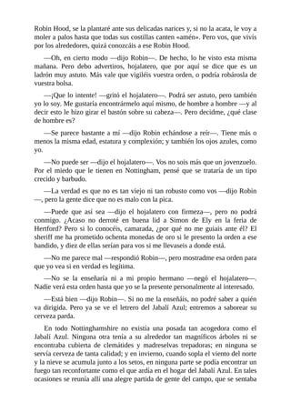 Robin	Hood,	se	la	plantaré	ante	sus	delicadas	narices	y,	si	no	la	acata,	le	voy	a
moler	a	palos	hasta	que	todas	sus	costillas	canten	«amén».	Pero	vos,	que	vivís
por	los	alrededores,	quizá	conozcáis	a	ese	Robin	Hood.
—Oh,	en	cierto	modo	—dijo	Robin—.	De	hecho,	lo	he	visto	esta	misma
mañana.	 Pero	 debo	 advertiros,	 hojalatero,	 que	 por	 aquí	 se	 dice	 que	 es	 un
ladrón	muy	astuto.	Más	vale	que	vigiléis	vuestra	orden,	o	podría	robárosla	de
vuestra	bolsa.
—¡Que	lo	intente!	—gritó	el	hojalatero—.	Podrá	ser	astuto,	pero	también
yo	lo	soy.	Me	gustaría	encontrármelo	aquí	mismo,	de	hombre	a	hombre	—y	al
decir	esto	le	hizo	girar	el	bastón	sobre	su	cabeza—.	Pero	decidme,	¿qué	clase
de	hombre	es?
—Se	parece	bastante	a	mí	—dijo	Robin	echándose	a	reír—.	Tiene	más	o
menos	la	misma	edad,	estatura	y	complexión;	y	también	los	ojos	azules,	como
yo.
—No	puede	ser	—dijo	el	hojalatero—.	Vos	no	sois	más	que	un	jovenzuelo.
Por	el	miedo	que	le	tienen	en	Nottingham,	pensé	que	se	trataría	de	un	tipo
crecido	y	barbudo.
—La	verdad	es	que	no	es	tan	viejo	ni	tan	robusto	como	vos	—dijo	Robin
—,	pero	la	gente	dice	que	no	es	malo	con	la	pica.
—Puede	 que	 así	 sea	 —dijo	 el	 hojalatero	 con	 firmeza—,	 pero	 no	 podrá
conmigo.	 ¿Acaso	 no	 derroté	 en	 buena	 lid	 a	 Simon	 de	 Ely	 en	 la	 feria	 de
Hertford?	Pero	si	lo	conocéis,	camarada,	¿por	qué	no	me	guiais	ante	él?	El
sheriff	me	ha	prometido	ochenta	monedas	de	oro	si	le	presento	la	orden	a	ese
bandido,	y	diez	de	ellas	serían	para	vos	si	me	llevaseis	a	donde	está.
—No	me	parece	mal	—respondió	Robin—,	pero	mostradme	esa	orden	para
que	yo	vea	si	en	verdad	es	legítima.
—No	 se	 la	 enseñaría	 ni	 a	 mi	 propio	 hermano	 —negó	 el	 hojalatero—.
Nadie	verá	esta	orden	hasta	que	yo	se	la	presente	personalmente	al	interesado.
—Está	bien	—dijo	Robin—.	Si	no	me	la	enseñáis,	no	podré	saber	a	quién
va	dirigida.	Pero	ya	se	ve	el	letrero	del	Jabalí	Azul;	entremos	a	saborear	su
cerveza	parda.
En	 todo	 Nottinghamshire	 no	 existía	 una	 posada	 tan	 acogedora	 como	 el
Jabalí	 Azul.	 Ninguna	 otra	 tenía	 a	 su	 alrededor	 tan	 magníficos	 árboles	 ni	 se
encontraba	 cubierta	 de	 clemátides	 y	 madreselvas	 trepadoras;	 en	 ninguna	 se
servía	cerveza	de	tanta	calidad;	y	en	invierno,	cuando	sopla	el	viento	del	norte
y	la	nieve	se	acumula	junto	a	los	setos,	en	ninguna	parte	se	podía	encontrar	un
fuego	tan	reconfortante	como	el	que	ardía	en	el	hogar	del	Jabalí	Azul.	En	tales
ocasiones	se	reunía	allí	una	alegre	partida	de	gente	del	campo,	que	se	sentaba
 