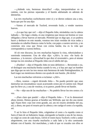 —¿Adónde	 vais,	 hermosas	 doncellas?	 —dijo,	 interponiéndose	 en	 su
camino,	 con	 las	 piernas	 separadas	 y	 el	 bastón	 adelantado	 en	 ademán	 de
detenerlas.
Las	tres	muchachas	cuchichearon	entre	sí	y	se	dieron	codazos	una	a	otra,
hasta	que	por	fin	una	dijo:
—Vamos	 al	 mercado	 de	 Tuxford,	 reverendo	 fraile,	 a	 vender	 nuestros
huevos.
—¡Lo	que	hay	que	ver!	—dijo	el	Pequeño	John,	mirándolas	con	la	cabeza
ladeada—.	Sin	lugar	a	dudas,	es	una	vergüenza	que	mozas	tan	bonitas	se	vean
obligadas	a	llevar	huevos	al	mercado.	Permitid	que	os	diga	que,	si	yo	pudiera
hacer	y	deshacer	en	este	mundo,	vosotras	tres	iríais	vestidas	de	ricas	sedas	y
montadas	en	caballos	blancos	como	la	leche,	con	pajes	a	vuestro	servicio,	y	no
comeríais	 otra	 cosa	 que	 fresas	 con	 crema	 batida;	 ésa	 es	 la	 vida	 que
correspondería	a	vuestra	belleza.
Al	oír	este	discurso,	las	tres	muchachas	bajaron	la	vista,	ruborizándose	y
sonriendo	 tontamente.	 Una	 de	 ellas	 dijo:	 «¡Ah!»;	 la	 otra:	 «Se	 burla	 de
nosotras»,	y	la	tercera:	«¡Escuchad	lo	que	dice	el	reverendo!»,	pero	al	mismo
tiempo	las	tres	miraban	al	Pequeño	John	con	el	rabillo	del	ojo.
—¡Pardiez!	—dijo	el	Pequeño	John	en	tono	definitivo—.	Reverendo	o	no,
sé	distinguir	una	muchacha	bonita	cuando	la	veo,	y	si	hay	por	aquí	un	hombre
que	diga	que	no	sois	las	tres	mozas	más	hermosas	de	todo	Nottinghamshire,	le
haré	tragar	sus	mentirosos	dientes	con	ayuda	de	este	bastón.	¡He	dicho!
Las	tres	muchachas	volvieron	a	exclamar:	«¡Ah!».
—Bien,	 veamos	 —siguió	 diciendo	 John—.	 No	 puedo	 permitir	 que	 unas
damiselas	tan	encantadoras	vayan	acarreando	cestos	por	el	camino	real.	Dejad
que	los	lleve	yo,	y	una	de	vosotras,	si	os	parece,	puede	llevar	mi	bastón.
—No	—dijo	una	de	las	muchachas—.	No	podréis	llevar	los	tres	cestos	a	la
vez.
—¡Pues	claro	que	puedo!	—dijo	el	Pequeño	John—.	Y	os	lo	demostraré
ahora	mismo.	Demos	gracias	al	bendito	san	Wilfredo,	que	me	dio	una	mente
ágil.	Fijaos	bien:	cojo	este	cesto	grande,	así;	ato	mi	rosario	alrededor	del	asa,
así;	y	ahora,	me	paso	el	rosario	por	la	cabeza	y	me	cuelgo	el	cesto	a	la	espalda,
así.
Y	así	lo	hizo	el	Pequeño	John,	colgándose	el	cesto	a	la	espalda	como	si
fuera	el	hato	de	un	buhonero;	luego,	entregando	su	bastón	a	una	de	las	mozas,
se	colgó	un	cesto	de	cada	brazo,	volvió	el	rostro	hacia	Tuxford	y	echó	a	andar
alegremente,	 con	 una	 risueña	 muchacha	 a	 cada	 lado	 y	 la	 otra	 caminando
delante	con	el	bastón.	Así	marchaban,	y	todo	el	que	se	cruzaba	con	ellos	se
 