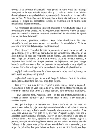 detenía	 y	 se	 quedaba	 mirándolos,	 pues	 jamás	 se	 había	 visto	 una	 estampa
semejante	 a	 la	 que	 ofrecía	 aquel	 alto	 y	 corpulento	 fraile,	 con	 hábitos
demasiado	cortos,	cargado	de	huevos	y	recorriendo	los	caminos	con	tres	bellas
muchachas.	 Al	 Pequeño	 John	 todo	 aquello	 le	 tenía	 sin	 cuidado,	 y	 cuando
alguien	 le	 dirigía	 un	 comentario	 jocoso,	 él	 respondía	 en	 el	 mismo	 tono,
devolviendo	broma	por	broma.
Así	recorrieron	el	camino	a	Tuxford,	charlando	y	riendo,	hasta	llegar	a	las
proximidades	de	la	ciudad.	Allí	el	Pequeño	John	se	detuvo	y	dejó	los	cestos,
pues	no	se	atrevía	a	entrar	en	la	ciudad,	donde	existía	la	posibilidad	de	toparse
con	los	hombres	del	sheriff.
—Lo	 siento,	 preciosas	 —dijo—.	 Aquí	 debo	 abandonaros.	 No	 tenía
intención	de	venir	por	este	camino,	pero	me	alegro	de	haberlo	hecho.	Y	ahora,
antes	de	separarnos,	bebamos	por	nuestra	amistad.
Y	 así	 diciendo,	 descolgó	 la	 bota	 de	 cuero	 del	 extremo	 de	 su	 cayado,	 le
quitó	el	tapón	y	se	la	ofreció	a	la	muchacha	que	había	llevado	el	bastón,	no	sin
antes	limpiar	la	boca	del	recipiente	con	la	manga.	Cada	muchacha	bebió	un
buen	trago	del	contenido	de	la	bota,	y	cuando	todas	se	hubieron	servido,	el
Pequeño	 John	 acabó	 con	 lo	 que	 quedaba,	 no	 dejando	 ni	 una	 gota.	 Luego,
besando	 cariñosamente	 a	 las	 tres	 jóvenes,	 se	 despidió	 de	 ellas	 y	 siguió	 su
camino.	Pero	ellas	se	le	quedaron	mirando	mientras	él	se	alejaba	silbando.
—¡Qué	lástima	—dijo	una	de	ellas—	que	un	hombre	tan	simpático	y	tan
buen	mozo	tenga	votos	religiosos!
—¡Pardiez!	 —decía	 por	 su	 parte	 el	 Pequeño	 John—.	 Esto	 no	 ha	 estado
mal;	ojalá	san	Dunstano	me	envíe	más	de	lo	mismo.
Tras	 recorrer	 un	 buen	 trecho,	 empezó	 a	 sentir	 sed	 de	 nuevo	 a	 causa	 del
calor.	Agitó	la	bota	de	vino	junto	a	la	oreja,	pero	de	su	interior	no	salió	ni	un
sonido.	Se	la	llevó	a	los	labios	y	la	volcó	del	todo,	pero	no	obtuvo	ni	una	gota.
—¡Ay,	Pequeño	John,	Pequeño	John!	—se	dijo	con	tristeza,	sacudiendo	la
cabeza	 al	 mismo	 tiempo—.	 ¡Las	 mujeres	 serán	 tu	 ruina	 si	 no	 aprendes	 a
cuidarte	mejor!
Pero	por	fin	llegó	a	la	cima	de	una	colina	y	desde	allí	vio	una	atractiva
posada	 con	 techo	 de	 paja,	 estratégicamente	 instalada	 en	 el	 vallecito	 que	 se
extendía	 a	 sus	 pies,	 y	 hacia	 donde	 descendía	 directamente	 el	 camino.	 Ante
semejante	visión,	una	voz	gritó	en	su	interior:	«Alégrate,	amigo,	pues	ahí	te
aguardan	las	delicias	más	queridas,	a	saber:	un	buen	descanso	y	una	jarra	de
cerveza	 parda».	 Así	 pues,	 apresuró	 el	 paso	 colina	 abajo	 y	 pronto	 llegó	 a	 la
posada,	en	cuya	entrada	colgaba	un	letrero	con	una	cabeza	de	ciervo	pintada.
Delante	 de	 la	 puerta,	 una	 gallina	 clueca	 escarbaba	 la	 tierra	 rodeada	 por	 un
tropel	de	polluelos,	las	golondrinas	hablaban	de	sus	asuntos	domésticos	bajo
 