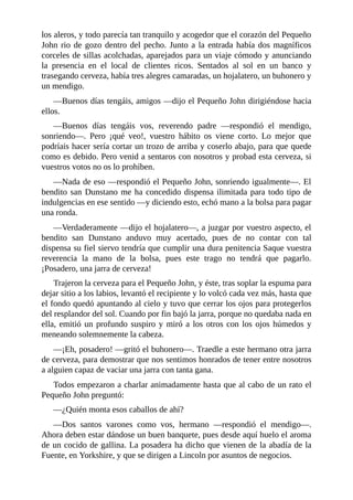 los	aleros,	y	todo	parecía	tan	tranquilo	y	acogedor	que	el	corazón	del	Pequeño
John	rio	de	gozo	dentro	del	pecho.	Junto	a	la	entrada	había	dos	magníficos
corceles	de	sillas	acolchadas,	aparejados	para	un	viaje	cómodo	y	anunciando
la	 presencia	 en	 el	 local	 de	 clientes	 ricos.	 Sentados	 al	 sol	 en	 un	 banco	 y
trasegando	cerveza,	había	tres	alegres	camaradas,	un	hojalatero,	un	buhonero	y
un	mendigo.
—Buenos	días	tengáis,	amigos	—dijo	el	Pequeño	John	dirigiéndose	hacia
ellos.
—Buenos	 días	 tengáis	 vos,	 reverendo	 padre	 —respondió	 el	 mendigo,
sonriendo—.	 Pero	 ¡qué	 veo!,	 vuestro	 hábito	 os	 viene	 corto.	 Lo	 mejor	 que
podríais	hacer	sería	cortar	un	trozo	de	arriba	y	coserlo	abajo,	para	que	quede
como	es	debido.	Pero	venid	a	sentaros	con	nosotros	y	probad	esta	cerveza,	si
vuestros	votos	no	os	lo	prohíben.
—Nada	de	eso	—respondió	el	Pequeño	John,	sonriendo	igualmente—.	El
bendito	san	Dunstano	me	ha	concedido	dispensa	ilimitada	para	todo	tipo	de
indulgencias	en	ese	sentido	—y	diciendo	esto,	echó	mano	a	la	bolsa	para	pagar
una	ronda.
—Verdaderamente	—dijo	el	hojalatero—,	a	juzgar	por	vuestro	aspecto,	el
bendito	 san	 Dunstano	 anduvo	 muy	 acertado,	 pues	 de	 no	 contar	 con	 tal
dispensa	su	fiel	siervo	tendría	que	cumplir	una	dura	penitencia	Saque	vuestra
reverencia	 la	 mano	 de	 la	 bolsa,	 pues	 este	 trago	 no	 tendrá	 que	 pagarlo.
¡Posadero,	una	jarra	de	cerveza!
Trajeron	la	cerveza	para	el	Pequeño	John,	y	éste,	tras	soplar	la	espuma	para
dejar	sitio	a	los	labios,	levantó	el	recipiente	y	lo	volcó	cada	vez	más,	hasta	que
el	fondo	quedó	apuntando	al	cielo	y	tuvo	que	cerrar	los	ojos	para	protegerlos
del	resplandor	del	sol.	Cuando	por	fin	bajó	la	jarra,	porque	no	quedaba	nada	en
ella,	emitió	un	profundo	suspiro	y	miró	a	los	otros	con	los	ojos	húmedos	y
meneando	solemnemente	la	cabeza.
—¡Eh,	posadero!	—gritó	el	buhonero—.	Traedle	a	este	hermano	otra	jarra
de	cerveza,	para	demostrar	que	nos	sentimos	honrados	de	tener	entre	nosotros
a	alguien	capaz	de	vaciar	una	jarra	con	tanta	gana.
Todos	empezaron	a	charlar	animadamente	hasta	que	al	cabo	de	un	rato	el
Pequeño	John	preguntó:
—¿Quién	monta	esos	caballos	de	ahí?
—Dos	 santos	 varones	 como	 vos,	 hermano	 —respondió	 el	 mendigo—.
Ahora	deben	estar	dándose	un	buen	banquete,	pues	desde	aquí	huelo	el	aroma
de	un	cocido	de	gallina.	La	posadera	ha	dicho	que	vienen	de	la	abadía	de	la
Fuente,	en	Yorkshire,	y	que	se	dirigen	a	Lincoln	por	asuntos	de	negocios.
 