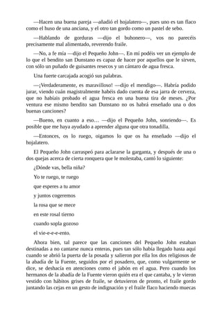 —Hacen	una	buena	pareja	—añadió	el	hojalatero—,	pues	uno	es	tan	flaco
como	el	huso	de	una	anciana,	y	el	otro	tan	gordo	como	un	pastel	de	sebo.
—Hablando	 de	 gorduras	 —dijo	 el	 buhonero—,	 vos	 no	 parecéis
precisamente	mal	alimentado,	reverendo	fraile.
—No,	a	fe	mía	—dijo	el	Pequeño	John—.	En	mí	podéis	ver	un	ejemplo	de
lo	que	el	bendito	san	Dunstano	es	capaz	de	hacer	por	aquellos	que	le	sirven,
con	sólo	un	puñado	de	guisantes	resecos	y	un	cántaro	de	agua	fresca.
Una	fuerte	carcajada	acogió	sus	palabras.
—¡Verdaderamente,	es	maravilloso!	—dijo	el	mendigo—.	Habría	podido
jurar,	viendo	cuán	magistralmente	habéis	dado	cuenta	de	esa	jarra	de	cerveza,
que	 no	 habíais	 probado	 el	 agua	 fresca	 en	 una	 buena	 tira	 de	 meses.	 ¿Por
ventura	 ese	 mismo	 bendito	 san	 Dunstano	 no	 os	 habrá	 enseñado	 una	 o	 dos
buenas	canciones?
—Bueno,	 en	 cuanto	 a	 eso…	 —dijo	 el	 Pequeño	 John,	 sonriendo—.	 Es
posible	que	me	haya	ayudado	a	aprender	alguna	que	otra	tonadilla.
—Entonces,	 os	 lo	 ruego,	 oigamos	 lo	 que	 os	 ha	 enseñado	 —dijo	 el
hojalatero.
El	Pequeño	John	carraspeó	para	aclararse	la	garganta,	y	después	de	una	o
dos	quejas	acerca	de	cierta	ronquera	que	le	molestaba,	cantó	lo	siguiente:
¿Dónde	vas,	bella	niña?
Yo	te	ruego,	te	ruego
que	esperes	a	tu	amor
y	juntos	cogeremos
la	rosa	que	se	mece
en	este	rosal	tierno
cuando	sopla	gozoso
el	vie-e-e-e-ento.
Ahora	 bien,	 tal	 parece	 que	 las	 canciones	 del	 Pequeño	 John	 estaban
destinadas	a	no	cantarse	nunca	enteras,	pues	tan	sólo	había	llegado	hasta	aquí
cuando	se	abrió	la	puerta	de	la	posada	y	salieron	por	ella	los	dos	religiosos	de
la	abadía	de	la	Fuente,	seguidos	por	el	posadero,	que,	como	vulgarmente	se
dice,	 se	 deshacía	 en	 atenciones	 como	 el	 jabón	 en	 el	 agua.	 Pero	 cuando	 los
hermanos	de	la	abadía	de	la	Fuente	vieron	quién	era	el	que	cantaba,	y	le	vieron
vestido	con	hábitos	grises	de	fraile,	se	detuvieron	de	pronto,	el	fraile	gordo
juntando	las	cejas	en	un	gesto	de	indignación	y	el	fraile	flaco	haciendo	muecas
 