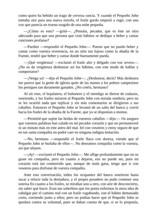 como	quien	ha	bebido	un	trago	de	cerveza	rancia.	Y	cuando	el	Pequeño	John
tomaba	aire	para	una	nueva	estrofa,	el	fraile	gordo	empezó	a	rugir,	con	una
voz	que	parecía	un	trueno	surgido	de	una	nube	pequeña.
—¿Cómo	 es	 esto?	 —gritó—.	 ¿Pensáis,	 pecador,	 que	 es	 éste	 un	 sitio
adecuado	para	que	una	persona	que	viste	hábitos	se	dedique	a	beber	y	cantar
canciones	profanas?
—Pardiez	—respondió	el	Pequeño	John—.	Puesto	que	no	puedo	beber	y
cantar	como	vuestra	reverencia,	en	un	sitio	tan	lujoso	como	la	abadía	de	la
Fuente,	tendré	que	beber	y	cantar	donde	buenamente	pueda.
—¡Qué	vergüenza!	—exclamó	el	fraile	alto	y	delgado	con	voz	severa—.
¿No	 os	 da	 vergüenza	 deshonrar	 así	 los	 hábitos,	 con	 este	 modo	 de	 hablar	 y
comportarse?
—¡Venga	ya!	—dijo	el	Pequeño	John—.	¿Deshonrar,	decís?	Más	deshonra
me	parece	que	la	gente	de	iglesia	quite	de	las	manos	a	los	pobres	campesinos
los	peniques	tan	duramente	ganados.	¿No	creéis,	hermano?
Al	oír	esto,	el	hojalatero,	el	buhonero	y	el	mendigo	se	dieron	de	codazos,
sonriendo,	y	los	frailes	miraron	al	Pequeño	John	con	mirada	sombría;	pero	no
se	 les	 ocurrió	 nada	 que	 replicar	 y	 sin	 más	 comentarios	 se	 dirigieron	 a	 sus
caballos.	Entonces	el	Pequeño	John	se	levantó	de	un	salto	del	banco	y	corrió
hacia	los	frailes	de	la	abadía	de	la	Fuente,	que	ya	se	disponían	a	montar.
—Permitid	que	sujete	las	bridas	de	vuestros	caballos	—dijo—.	Os	aseguro
que	vuestras	palabras	han	calado	en	mi	pecador	corazón	y	que	no	permaneceré
ni	un	minuto	más	en	este	antro	del	mal.	Iré	con	vosotros	y	estoy	seguro	de	que
en	tan	santa	compañía	no	podré	caer	en	ninguna	indigna	tentación.
—No,	 hermano	 —respondió	 el	 fraile	 flaco	 con	 dureza,	 viendo	 que	 el
Pequeño	John	se	burlaba	de	ellos—.	No	deseamos	compañía	como	la	vuestra,
así	que	alejaos.
—¡Ay!	—exclamó	el	Pequeño	John—.	Me	aflige	profundamente	que	no	os
guste	 mi	 compañía,	 pero	 en	 cuanto	 a	 dejaros,	 eso	 no	 puede	 ser,	 pues	 mi
corazón	 está	 tan	 conmovido	 que,	 aunque	 de	 mala	 gana,	 tengo	 que	 ir	 con
vosotros	para	disfrutar	de	vuestra	compañía.
Ante	 esta	 conversación,	 todos	 los	 ocupantes	 del	 banco	 sonrieron	 hasta
sacar	a	relucir	toda	la	dentadura,	y	el	propio	posadero	no	pudo	contener	una
sonrisa	En	cuanto	a	los	frailes,	se	miraban	uno	a	otro,	con	aire	de	desconcierto,
sin	saber	qué	hacer.	Eran	tan	soberbios	que	los	ponía	enfermos	la	mera	idea	de
cabalgar	por	el	camino	real	con	un	fraile	vagabundo,	con	el	hábito	demasiado
corto,	corriendo	junto	a	ellos;	pero	no	podían	hacer	que	el	Pequeño	John	se
quedara	contra	su	voluntad,	pues	se	daban	cuenta	de	que,	si	se	lo	proponía,
 