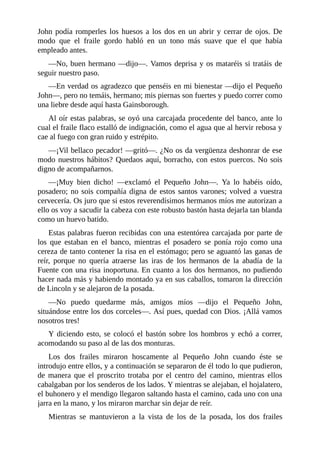 John	podía	romperles	los	huesos	a	los	dos	en	un	abrir	y	cerrar	de	ojos.	De
modo	 que	 el	 fraile	 gordo	 habló	 en	 un	 tono	 más	 suave	 que	 el	 que	 había
empleado	antes.
—No,	buen	hermano	—dijo—.	Vamos	deprisa	y	os	mataréis	si	tratáis	de
seguir	nuestro	paso.
—En	verdad	os	agradezco	que	penséis	en	mi	bienestar	—dijo	el	Pequeño
John—,	pero	no	temáis,	hermano;	mis	piernas	son	fuertes	y	puedo	correr	como
una	liebre	desde	aquí	hasta	Gainsborough.
Al	oír	estas	palabras,	se	oyó	una	carcajada	procedente	del	banco,	ante	lo
cual	el	fraile	flaco	estalló	de	indignación,	como	el	agua	que	al	hervir	rebosa	y
cae	al	fuego	con	gran	ruido	y	estrépito.
—¡Vil	bellaco	pecador!	—gritó—.	¿No	os	da	vergüenza	deshonrar	de	ese
modo	nuestros	hábitos?	Quedaos	aquí,	borracho,	con	estos	puercos.	No	sois
digno	de	acompañarnos.
—¡Muy	 bien	 dicho!	 —exclamó	 el	 Pequeño	 John—.	 Ya	 lo	 habéis	 oído,
posadero;	no	sois	compañía	digna	de	estos	santos	varones;	volved	a	vuestra
cervecería.	Os	juro	que	si	estos	reverendísimos	hermanos	míos	me	autorizan	a
ello	os	voy	a	sacudir	la	cabeza	con	este	robusto	bastón	hasta	dejarla	tan	blanda
como	un	huevo	batido.
Estas	palabras	fueron	recibidas	con	una	estentórea	carcajada	por	parte	de
los	 que	 estaban	 en	 el	 banco,	 mientras	 el	 posadero	 se	 ponía	 rojo	 como	 una
cereza	de	tanto	contener	la	risa	en	el	estómago;	pero	se	aguantó	las	ganas	de
reír,	 porque	 no	 quería	 atraerse	 las	 iras	 de	 los	 hermanos	 de	 la	 abadía	 de	 la
Fuente	con	una	risa	inoportuna.	En	cuanto	a	los	dos	hermanos,	no	pudiendo
hacer	nada	más	y	habiendo	montado	ya	en	sus	caballos,	tomaron	la	dirección
de	Lincoln	y	se	alejaron	de	la	posada.
—No	 puedo	 quedarme	 más,	 amigos	 míos	 —dijo	 el	 Pequeño	 John,
situándose	entre	los	dos	corceles—.	Así	pues,	quedad	con	Dios.	¡Allá	vamos
nosotros	tres!
Y	diciendo	esto,	se	colocó	el	bastón	sobre	los	hombros	y	echó	a	correr,
acomodando	su	paso	al	de	las	dos	monturas.
Los	 dos	 frailes	 miraron	 hoscamente	 al	 Pequeño	 John	 cuando	 éste	 se
introdujo	entre	ellos,	y	a	continuación	se	separaron	de	él	todo	lo	que	pudieron,
de	 manera	 que	 el	 proscrito	 trotaba	 por	 el	 centro	 del	 camino,	 mientras	 ellos
cabalgaban	por	los	senderos	de	los	lados.	Y	mientras	se	alejaban,	el	hojalatero,
el	buhonero	y	el	mendigo	llegaron	saltando	hasta	el	camino,	cada	uno	con	una
jarra	en	la	mano,	y	los	miraron	marchar	sin	dejar	de	reír.
Mientras	 se	 mantuvieron	 a	 la	 vista	 de	 los	 de	 la	 posada,	 los	 dos	 frailes
 