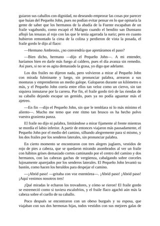 guiaron	sus	caballos	con	dignidad,	no	deseando	empeorar	las	cosas	por	parecer
que	huían	del	Pequeño	John,	pues	no	podían	evitar	pensar	en	lo	que	opinaría	la
gente	de	saber	que	los	hermanos	de	la	abadía	de	la	Fuente	escapaban	de	un
fraile	 vagabundo,	 como	 escapó	 el	 Maligno	 cuando	 el	 bendito	 san	 Dunstano
aflojó	las	tenazas	al	rojo	con	las	que	le	tenía	agarrada	la	nariz;	pero	en	cuanto
hubieron	 remontado	 la	 cima	 de	 la	 colina	 y	 perdieron	 de	 vista	 la	 posada,	 el
fraile	gordo	le	dijo	al	flaco:
—Hermano	Ambrosio,	¿no	convendría	que	apretáramos	el	paso?
—Bien	 dicho,	 hermano	 —dijo	 el	 Pequeño	 John—.	 A	 mi	 entender,
haríamos	bien	en	darle	más	fuego	al	caldero,	pues	el	día	avanza	sin	remedio.
Así	pues,	si	no	se	os	agita	demasiado	la	grasa,	yo	digo	que	adelante.
Los	dos	frailes	no	dijeron	nada,	pero	volvieron	a	mirar	al	Pequeño	John
con	 mirada	 fulminante	 y	 luego,	 sin	 pronunciar	 palabra,	 arrearon	 a	 sus
monturas	y	emprendieron	un	medio	galope.	Galoparon	durante	un	kilómetro	o
más,	y	el	Pequeño	John	corría	entre	ellos	tan	veloz	como	un	ciervo,	sin	tan
siquiera	inmutarse	por	la	carrera.	Por	fin,	el	fraile	gordo	tiró	de	las	riendas	de
su	 caballo	 dejando	 escapar	 un	 gemido,	 pues	 ya	 no	 podía	 aguantar	 más	 el
ajetreo.
—En	fin	—dijo	el	Pequeño	John,	sin	que	le	temblara	ni	lo	más	mínimo	el
aliento—.	 Mucho	 me	 temo	 que	 este	 ritmo	 tan	 brusco	 os	 ha	 hecho	 polvo
vuestra	grasienta	panza.
El	fraile	no	dijo	ni	palabra,	limitándose	a	mirar	fijamente	al	frente	mientras
se	mordía	el	labio	inferior.	A	partir	de	entonces	viajaron	más	pausadamente,	el
Pequeño	John	por	el	medio	del	camino,	silbando	alegremente	para	sí	mismo,	y
los	dos	frailes	por	los	senderos	laterales,	sin	pronunciar	palabra.
En	 cierto	 momento	 se	 encontraron	 con	 tres	 alegres	 juglares,	 vestidos	 de
rojo	de	pies	a	cabeza,	que	se	quedaron	mirando	asombrados	al	ver	un	fraile
con	hábitos	grises	demasiado	cortos	caminando	por	el	centro	del	camino	y	dos
hermanos,	 con	 las	 cabezas	 gachas	 de	 vergüenza,	 cabalgando	 sobre	 corceles
lujosamente	aparejados	por	los	senderos	laterales.	El	Pequeño	John	levantó	su
bastón,	como	hacen	los	heraldos	para	despejar	el	camino.
—¡Abrid	paso!	—gritaba	con	voz	estentórea—.	¡Abrid	paso!	¡Abrid	paso!
¡Aquí	venimos	nosotros	tres!
¡Qué	miradas	le	echaron	los	trovadores,	y	cómo	se	rieron!	El	fraile	gordo
se	estremeció	como	si	tuviera	escalofríos,	y	el	fraile	flaco	agachó	aún	más	la
cabeza	sobre	el	cuello	de	su	caballo.
Poco	 después	 se	 encontraron	 con	 un	 obeso	 burgués	 y	 su	 esposa,	 que
viajaban	con	sus	dos	hermosas	hijas,	todos	vestidos	con	sus	mejores	galas	de
 