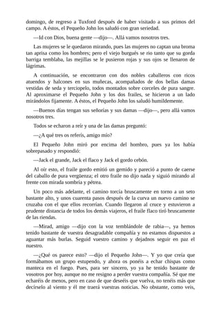 domingo,	 de	 regreso	 a	 Tuxford	 después	 de	 haber	 visitado	 a	 sus	 primos	 del
campo.	A	éstos,	el	Pequeño	John	los	saludó	con	gran	seriedad.
—Id	con	Dios,	buena	gente	—dijo—.	Allá	vamos	nosotros	tres.
Las	mujeres	se	le	quedaron	mirando,	pues	las	mujeres	no	captan	una	broma
tan	aprisa	como	los	hombres;	pero	el	viejo	burgués	se	rio	tanto	que	su	gorda
barriga	temblaba,	las	mejillas	se	le	pusieron	rojas	y	sus	ojos	se	llenaron	de
lágrimas.
A	 continuación,	 se	 encontraron	 con	 dos	 nobles	 caballeros	 con	 ricos
atuendos	 y	 halcones	 en	 sus	 muñecas,	 acompañados	 de	 dos	 bellas	 damas
vestidas	de	seda	y	terciopelo,	todos	montados	sobre	corceles	de	pura	sangre.
Al	 aproximarse	 el	 Pequeño	 John	 y	 los	 dos	 frailes,	 se	 hicieron	 a	 un	 lado
mirándolos	fijamente.	A	éstos,	el	Pequeño	John	los	saludó	humildemente.
—Buenos	días	tengan	sus	señorías	y	sus	damas	—dijo—,	pero	allá	vamos
nosotros	tres.
Todos	se	echaron	a	reír	y	una	de	las	damas	preguntó:
—¿A	qué	tres	os	referís,	amigo	mío?
El	 Pequeño	 John	 miró	 por	 encima	 del	 hombro,	 pues	 ya	 los	 había
sobrepasado	y	respondió:
—Jack	el	grande,	Jack	el	flaco	y	Jack	el	gordo	cebón.
Al	oír	esto,	el	fraile	gordo	emitió	un	gemido	y	pareció	a	punto	de	caerse
del	caballo	de	pura	vergüenza;	el	otro	fraile	no	dijo	nada	y	siguió	mirando	al
frente	con	mirada	sombría	y	pétrea.
Un	poco	más	adelante,	el	camino	torcía	bruscamente	en	torno	a	un	seto
bastante	alto,	y	unos	cuarenta	pasos	después	de	la	curva	un	nuevo	camino	se
cruzaba	con	el	que	ellos	recorrían.	Cuando	llegaron	al	cruce	y	estuvieron	a
prudente	distancia	de	todos	los	demás	viajeros,	el	fraile	flaco	tiró	bruscamente
de	las	riendas.
—Mirad,	 amigo	 —dijo	 con	 la	 voz	 temblándole	 de	 rabia—,	 ya	 hemos
tenido	bastante	de	vuestra	desagradable	compañía	y	no	estamos	dispuestos	a
aguantar	 más	 burlas.	 Seguid	 vuestro	 camino	 y	 dejadnos	 seguir	 en	 paz	 el
nuestro.
—¿Qué	 os	 parece	 esto?	 —dijo	 el	 Pequeño	 John—.	 Y	 yo	 que	 creía	 que
formábamos	 un	 grupo	 estupendo,	 y	 ahora	 os	 ponéis	 a	 echar	 chispas	 como
manteca	 en	 el	 fuego.	 Pues,	 para	 ser	 sincero,	 yo	 ya	 he	 tenido	 bastante	 de
vosotros	por	hoy,	aunque	no	me	resigno	a	perder	vuestra	compañía.	Sé	que	me
echaréis	de	menos,	pero	en	caso	de	que	deseéis	que	vuelva,	no	tenéis	más	que
decírselo	al	viento	y	él	me	traerá	vuestras	noticias.	No	obstante,	como	veis,
 