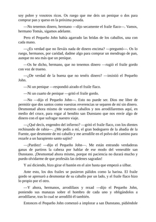 soy	 pobre	 y	 vosotros	 ricos.	 Os	 ruego	 que	 me	 deis	 un	 penique	 o	 dos	 para
comprar	pan	y	queso	en	la	próxima	posada.
—No	tenemos	dinero,	hermano	—dijo	secamente	el	fraile	flaco—.	Vamos,
hermano	Tomás,	sigamos	adelante.
Pero	el	Pequeño	John	había	agarrado	las	bridas	de	los	caballos,	una	con
cada	mano.
—¿Es	verdad	que	no	lleváis	nada	de	dinero	encima?	—preguntó—.	Os	lo
ruego,	hermanos,	por	caridad,	dadme	algo	para	comprar	un	mendrugo	de	pan,
aunque	no	sea	más	que	un	penique.
—Os	he	dicho,	hermano,	que	no	tenemos	dinero	—rugió	el	fraile	gordo
con	voz	de	trueno.
—¿De	 verdad	 de	 la	 buena	 que	 no	 tenéis	 dinero?	 —insistió	 el	 Pequeño
John.
—Ni	un	penique	—respondió	airado	el	fraile	flaco.
—Ni	un	cuarto	de	penique	—gritó	el	fraile	gordo.
—No	 —dijo	 el	 Pequeño	 John—.	 Esto	 no	 puede	 ser.	 Dios	 me	 libre	 de
permitir	que	dos	santos	como	vuestras	reverencias	se	separen	de	mí	sin	dinero.
Desmontad	ahora	mismo	de	vuestros	caballos	y	nos	arrodillaremos	aquí,	en
medio	del	cruce,	para	rogar	al	bendito	san	Dunstano	que	nos	envíe	algo	de
dinero	con	el	que	sufragar	nuestro	viaje.
—¿Qué	decís,	engendro	del	infierno?	—gritó	el	fraile	flaco,	con	los	dientes
rechinando	de	rabia—.	¿Me	pedís	a	mí,	el	gran	bodeguero	de	la	abadía	de	la
Fuente,	que	desmonte	de	mi	caballo	y	me	arrodille	en	el	polvo	del	camino	para
rezarle	a	un	harapiento	santo	sajón?
—¡Pardiez!	 —dijo	 el	 Pequeño	 John—.	 Me	 están	 entrando	 verdaderas
ganas	 de	 partiros	 la	 cabeza	 por	 hablar	 de	 ese	 modo	 del	 venerable	 san
Dunstano.	¡Desmontad	ahora	mismo,	porque	mi	paciencia	no	durará	mucho	y
puedo	olvidarme	de	que	profesáis	las	órdenes	sagradas!
Y	así	diciendo,	hizo	girar	el	bastón	en	el	aire	hasta	que	empezó	a	silbar.
Ante	 esto,	 los	 dos	 frailes	 se	 pusieron	 pálidos	 como	 la	 harina.	 El	 fraile
gordo	se	apresuró	a	desmontar	de	su	caballo	por	un	lado,	y	el	fraile	flaco	hizo
lo	propio	por	el	otro.
—Y	 ahora,	 hermanos,	 arrodillaos	 y	 rezad	 —dijo	 el	 Pequeño	 John,
poniendo	 sus	 manazas	 sobre	 el	 hombro	 de	 cada	 uno	 y	 obligándolos	 a
arrodillarse,	tras	lo	cual	se	arrodilló	él	también.
Entonces	el	Pequeño	John	comenzó	a	implorar	a	san	Dunstano,	pidiéndole
 