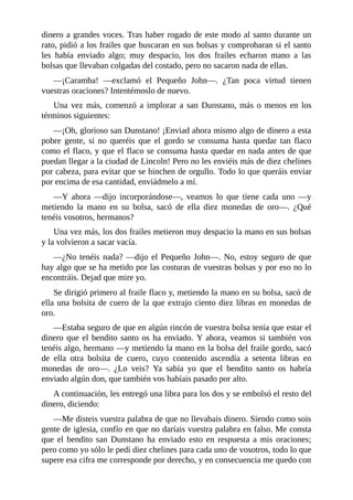 dinero	a	grandes	voces.	Tras	haber	rogado	de	este	modo	al	santo	durante	un
rato,	pidió	a	los	frailes	que	buscaran	en	sus	bolsas	y	comprobaran	si	el	santo
les	 había	 enviado	 algo;	 muy	 despacio,	 los	 dos	 frailes	 echaron	 mano	 a	 las
bolsas	que	llevaban	colgadas	del	costado,	pero	no	sacaron	nada	de	ellas.
—¡Caramba!	 —exclamó	 el	 Pequeño	 John—.	 ¿Tan	 poca	 virtud	 tienen
vuestras	oraciones?	Intentémoslo	de	nuevo.
Una	vez	más,	comenzó	a	implorar	a	san	Dunstano,	más	o	menos	en	los
términos	siguientes:
—¡Oh,	glorioso	san	Dunstano!	¡Enviad	ahora	mismo	algo	de	dinero	a	esta
pobre	 gente,	 si	 no	 queréis	 que	 el	 gordo	 se	 consuma	 hasta	 quedar	 tan	 flaco
como	el	flaco,	y	que	el	flaco	se	consuma	hasta	quedar	en	nada	antes	de	que
puedan	llegar	a	la	ciudad	de	Lincoln!	Pero	no	les	enviéis	más	de	diez	chelines
por	cabeza,	para	evitar	que	se	hinchen	de	orgullo.	Todo	lo	que	queráis	enviar
por	encima	de	esa	cantidad,	enviádmelo	a	mí.
—Y	 ahora	 —dijo	 incorporándose—,	 veamos	 lo	 que	 tiene	 cada	 uno	 —y
metiendo	 la	 mano	 en	 su	 bolsa,	 sacó	 de	 ella	 diez	 monedas	 de	 oro—.	 ¿Qué
tenéis	vosotros,	hermanos?
Una	vez	más,	los	dos	frailes	metieron	muy	despacio	la	mano	en	sus	bolsas
y	la	volvieron	a	sacar	vacía.
—¿No	tenéis	nada?	—dijo	el	Pequeño	John—.	No,	estoy	seguro	de	que
hay	algo	que	se	ha	metido	por	las	costuras	de	vuestras	bolsas	y	por	eso	no	lo
encontráis.	Dejad	que	mire	yo.
Se	dirigió	primero	al	fraile	flaco	y,	metiendo	la	mano	en	su	bolsa,	sacó	de
ella	una	bolsita	de	cuero	de	la	que	extrajo	ciento	diez	libras	en	monedas	de
oro.
—Estaba	seguro	de	que	en	algún	rincón	de	vuestra	bolsa	tenía	que	estar	el
dinero	que	el	bendito	santo	os	ha	enviado.	Y	ahora,	veamos	si	también	vos
tenéis	algo,	hermano	—y	metiendo	la	mano	en	la	bolsa	del	fraile	gordo,	sacó
de	 ella	 otra	 bolsita	 de	 cuero,	 cuyo	 contenido	 ascendía	 a	 setenta	 libras	 en
monedas	 de	 oro—.	 ¿Lo	 veis?	 Ya	 sabía	 yo	 que	 el	 bendito	 santo	 os	 habría
enviado	algún	don,	que	también	vos	habíais	pasado	por	alto.
A	continuación,	les	entregó	una	libra	para	los	dos	y	se	embolsó	el	resto	del
dinero,	diciendo:
—Me	disteis	vuestra	palabra	de	que	no	llevabais	dinero.	Siendo	como	sois
gente	de	iglesia,	confío	en	que	no	daríais	vuestra	palabra	en	falso.	Me	consta
que	 el	 bendito	 san	 Dunstano	 ha	 enviado	 esto	 en	 respuesta	 a	 mis	 oraciones;
pero	como	yo	sólo	le	pedí	diez	chelines	para	cada	uno	de	vosotros,	todo	lo	que
supere	esa	cifra	me	corresponde	por	derecho,	y	en	consecuencia	me	quedo	con
 