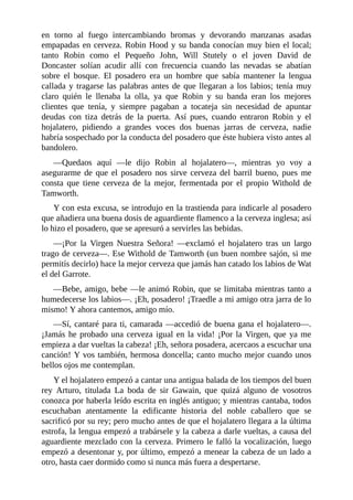 en	 torno	 al	 fuego	 intercambiando	 bromas	 y	 devorando	 manzanas	 asadas
empapadas	en	cerveza.	Robin	Hood	y	su	banda	conocían	muy	bien	el	local;
tanto	 Robin	 como	 el	 Pequeño	 John,	 Will	 Stutely	 o	 el	 joven	 David	 de
Doncaster	 solían	 acudir	 allí	 con	 frecuencia	 cuando	 las	 nevadas	 se	 abatían
sobre	 el	 bosque.	 El	 posadero	 era	 un	 hombre	 que	 sabía	 mantener	 la	 lengua
callada	y	tragarse	las	palabras	antes	de	que	llegaran	a	los	labios;	tenía	muy
claro	 quién	 le	 llenaba	 la	 olla,	 ya	 que	 Robin	 y	 su	 banda	 eran	 los	 mejores
clientes	 que	 tenía,	 y	 siempre	 pagaban	 a	 tocateja	 sin	 necesidad	 de	 apuntar
deudas	 con	 tiza	 detrás	 de	 la	 puerta.	 Así	 pues,	 cuando	 entraron	 Robin	 y	 el
hojalatero,	 pidiendo	 a	 grandes	 voces	 dos	 buenas	 jarras	 de	 cerveza,	 nadie
habría	sospechado	por	la	conducta	del	posadero	que	éste	hubiera	visto	antes	al
bandolero.
—Quedaos	 aquí	 —le	 dijo	 Robin	 al	 hojalatero—,	 mientras	 yo	 voy	 a
asegurarme	de	que	el	posadero	nos	sirve	cerveza	del	barril	bueno,	pues	me
consta	 que	 tiene	 cerveza	 de	 la	 mejor,	 fermentada	 por	 el	 propio	 Withold	 de
Tamworth.
Y	con	esta	excusa,	se	introdujo	en	la	trastienda	para	indicarle	al	posadero
que	añadiera	una	buena	dosis	de	aguardiente	flamenco	a	la	cerveza	inglesa;	así
lo	hizo	el	posadero,	que	se	apresuró	a	servirles	las	bebidas.
—¡Por	 la	 Virgen	 Nuestra	 Señora!	 —exclamó	 el	 hojalatero	 tras	 un	 largo
trago	de	cerveza—.	Ese	Withold	de	Tamworth	(un	buen	nombre	sajón,	si	me
permitís	decirlo)	hace	la	mejor	cerveza	que	jamás	han	catado	los	labios	de	Wat
el	del	Garrote.
—Bebe,	amigo,	bebe	—le	animó	Robin,	que	se	limitaba	mientras	tanto	a
humedecerse	los	labios—.	¡Eh,	posadero!	¡Traedle	a	mi	amigo	otra	jarra	de	lo
mismo!	Y	ahora	cantemos,	amigo	mío.
—Sí,	cantaré	para	ti,	camarada	—accedió	de	buena	gana	el	hojalatero—.
¡Jamás	he	probado	una	cerveza	igual	en	la	vida!	¡Por	la	Virgen,	que	ya	me
empieza	a	dar	vueltas	la	cabeza!	¡Eh,	señora	posadera,	acercaos	a	escuchar	una
canción!	Y	vos	también,	hermosa	doncella;	canto	mucho	mejor	cuando	unos
bellos	ojos	me	contemplan.
Y	el	hojalatero	empezó	a	cantar	una	antigua	balada	de	los	tiempos	del	buen
rey	 Arturo,	 titulada	 La	 boda	 de	 sir	 Gawain,	 que	 quizá	 alguno	 de	 vosotros
conozca	por	haberla	leído	escrita	en	inglés	antiguo;	y	mientras	cantaba,	todos
escuchaban	 atentamente	 la	 edificante	 historia	 del	 noble	 caballero	 que	 se
sacrificó	por	su	rey;	pero	mucho	antes	de	que	el	hojalatero	llegara	a	la	última
estrofa,	la	lengua	empezó	a	trabársele	y	la	cabeza	a	darle	vueltas,	a	causa	del
aguardiente	mezclado	con	la	cerveza.	Primero	le	falló	la	vocalización,	luego
empezó	a	desentonar	y,	por	último,	empezó	a	menear	la	cabeza	de	un	lado	a
otro,	hasta	caer	dormido	como	si	nunca	más	fuera	a	despertarse.
 