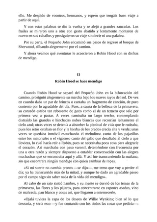 ello.	 Me	 despido	 de	 vosotros,	 hermanos,	 y	 espero	 que	 tengáis	 buen	 viaje	 a
partir	de	aquí.
Y	con	estas	palabras	se	dio	la	vuelta	y	se	alejó	a	grandes	zancadas.	Los
frailes	 se	 miraron	 uno	 a	 otro	 con	 gesto	 abatido	 y	 lentamente	 montaron	 de
nuevo	en	sus	caballos	y	prosiguieron	su	viaje	sin	decir	ni	una	palabra.
Por	su	parte,	el	Pequeño	John	encaminó	sus	pasos	de	regreso	al	bosque	de
Sherwood,	silbando	alegremente	por	el	camino.
Y	ahora	veamos	qué	aventuras	le	acaecieron	a	Robin	Hood	con	su	disfraz
de	mendigo.
	
	
II
Robin	Hood	se	hace	mendigo
	
Cuando	 Robin	 Hood	 se	 separó	 del	 Pequeño	 John	 en	 la	 bifurcación	 del
camino,	prosiguió	alegremente	su	marcha	bajo	los	suaves	rayos	del	sol.	De	vez
en	cuando	daba	un	par	de	brincos	o	cantaba	un	fragmento	de	canción,	de	puro
contento	por	lo	agradable	del	día.	Pues,	a	causa	de	la	belleza	de	la	primavera,
su	corazón	estaba	tan	rebosante	de	gozo	como	el	de	un	ternero	que	sale	por
primera	 vez	 a	 pastar.	 A	 veces	 caminaba	 un	 largo	 trecho,	 contemplando
distraído	las	grandes	e	hinchadas	nubes	blancas	que	recorrían	lentamente	el
cielo	azul;	otras	veces	se	detenía	a	absorber	la	plenitud	de	vida	que	le	rodeaba,
pues	los	setos	estaban	en	flor	y	la	hierba	de	los	prados	crecía	alta	y	verde;	unas
veces	 se	 quedaba	 inmóvil	 escuchando	 el	 melodioso	 canto	 de	 los	 pajarillos
entre	los	matorrales	o	el	vigoroso	canto	del	gallo	que	desafiaba	al	cielo	a	que
lloviera,	lo	cual	hacía	reír	a	Robin,	pues	se	necesitaba	poca	cosa	para	alegrarle
el	corazón.	Así	marchaba	con	paso	varonil,	deteniéndose	con	frecuencia	por
una	u	otra	razón	y	siempre	dispuesto	a	entablar	conversación	con	las	alegres
muchachas	que	se	encontraba	aquí	y	allá.	Y	así	fue	transcurriendo	la	mañana,
sin	que	encontrara	ningún	mendigo	con	quien	cambiar	de	ropas.
«Si	mi	suerte	no	cambia	pronto	—se	dijo—,	me	temo	que	voy	a	perder	el
día;	ya	ha	transcurrido	más	de	la	mitad,	y	aunque	he	dado	un	agradable	paseo
por	el	campo	sigo	sin	saber	nada	de	la	vida	del	mendigo».
Al	cabo	de	un	rato	sintió	hambre,	y	su	mente	se	desvió	de	los	temas	de	la
primavera,	las	flores	y	los	pájaros,	para	concentrarse	en	capones	asados,	vino
de	malvasía,	pan	blanco	y	cosas	así,	que	llegaron	a	enternecerle.
«Ojalá	 tuviera	 la	 capa	 de	 los	 deseos	 de	 Willie	 Wynkins;	 bien	 sé	 lo	 que
desearía,	y	sería	esto	—y	fue	contando	con	los	dedos	las	cosas	que	pediría—:
 