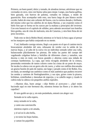 Primero,	un	buen	pastel,	dulce	y	tostado,	de	alondras	tiernas;	adviértase	que	no
cocinadas	en	seco,	sino	con	buena	salsa	para	mojar.	Luego,	una	buena	gallina,
bien	 guisada,	 con	 huevos	 de	 paloma,	 cortados	 en	 rodajas,	 a	 modo	 de
guarnición.	Para	acompañar	todo	esto,	una	barra	larga	de	pan	blanco	recién
cocido;	habrá	de	estar	aún	caliente	del	horno,	con	la	corteza	dorada	y	brillante,
del	mismo	color	que	los	cabellos	de	mi	dama	Marian,	y	tan	crujiente	como	el
hielo	fino	que	se	forma	en	los	surcos	por	la	mañana	a	principios	del	invierno.
Con	esto	bastará	en	el	capítulo	de	sólidos;	pero	además	necesitaré	tres	botellas
bien	gordas,	una	de	vino	de	malvasía,	otra	de	Canarias,	y	otra	bien	llena	de	mi
jerez	favorito».
Todo	esto	se	decía	Robin	Hood,	mientras	se	le	hacía	la	boca	agua	al	pensar
en	los	manjares	que	había	conjurado	en	su	mente.
Y	así,	hablando	consigo	mismo,	llegó	a	un	punto	en	el	que	el	camino	torcía
bruscamente	 alrededor	 del	 seto,	 rebosante	 de	 verdor	 con	 la	 salida	 de	 las
nuevas	hojas,	y	al	cabo	de	la	curva	vio	un	individuo	sentado	sobre	una	valla,
balanceando	 plácidamente	 las	 piernas.	 De	 todas	 las	 partes	 del	 cuerpo	 del
vagabundo	 colgaban	 bolsas	 y	 bolsillos	 de	 diferentes	 clases	 y	 tamaños,	 una
docena	 o	 más	 en	 total,	 con	 bocas	 grandes	 y	 abiertas	 como	 una	 nidada	 de
cornejas	 hambrientas.	 La	 capa,	 que	 tenía	 recogida	 alrededor	 de	 la	 cintura,
presentaba	remiendos	de	tantos	colores	como	las	cintas	de	un	poste	de	mayo.
Se	tocaba	la	cabeza	con	un	gorro	alto	de	cuero,	y	sobre	sus	rodillas	descansaba
un	grueso	bastón	de	palo	de	espino,	tan	largo	y	pesado	como	el	de	Robin.	Era,
sin	duda,	un	mendigo	tan	auténtico	como	el	más	auténtico	que	pudiera	recorrer
las	sendas	y	caminos	de	Nottinghamshire,	y	sus	ojos,	grises	como	la	pizarra,
brillaban,	centelleaban	y	danzaban	de	regocijo,	y	su	cabello	negro	y	rizado	le
cubría	toda	la	cabeza	con	pequeños	anillos	espirales.
—Buenos	 días,	 buen	 amigo	 —dijo	 Robin	 al	 acercarse—.	 ¿Qué	 estáis
haciendo	aquí	en	este	hermoso	día,	mientras	brotan	las	flores	y	se	abren	los
capullos?
El	otro	guiñó	un	ojo	y,	sin	más	preámbulo,	entonó	con	alegre	voz:
Sentado	en	la	valla	espero,
estoy	sentado	en	la	valla,
y	canto	una	cancioncilla
mientras	espero	a	mi	amada,
y	el	sol	en	lo	alto	brilla,
y	en	torno	las	hojas	bailan,
y	cantan	los	pajarillos
 