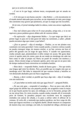 que	ya	se	acerca	mi	amada.
—Y	 eso	 es	 lo	 que	 hago,	 valiente	 mozo,	 exceptuando	 que	 mi	 amada	 no
vendrá.
—A	fe	mía	que	es	una	buena	canción	—dijo	Robin—,	y	de	encontrarme	en
el	estado	mental	adecuado	para	escuchar,	no	me	importaría	oír	más;	pero	tengo
dos	cuestiones	muy	graves	que	plantearos,	así	que	os	ruego	que	me	escuchéis.
Al	oír	esto,	el	jovial	mendigo	ladeó	la	cabeza,	como	una	urraca	vagabunda,
y	dijo:
—Soy	mal	cántaro	para	echar	en	él	cosas	pesadas,	amigo	mío,	y	si	no	me
equivoco,	pocas	palabras	graves	deben	salir	de	vuestros	labios.
—Os	equivocáis	—dijo	alegremente	Robin—.	Lo	que	tengo	que	decir	en
primer	lugar	es	para	mí	la	más	grave	de	todas	las	cuestiones,	a	saber:	¿dónde
puedo	encontrar	algo	que	comer	y	que	beber?
—¿Eso	os	parece?	—dijo	el	mendigo—.	Pardiez,	yo	no	me	planteo	esas
cuestiones	con	tanta	gravedad.	Como	cuando	puedo,	y	mastico	corteza	cuando
no	 puedo	 conseguir	 miga;	 de	 manera	 similar,	 si	 no	 hay	 cerveza	 me	 lavo	 el
polvo	 del	 gaznate	 con	 un	 trago	 de	 agua	 fresca.	 Y	 cuando	 vos	 aparecisteis,
estaba	sentado	aquí,	planteándome	si	debo	romper	mi	ayuno.	Me	gusta	dejar
crecer	el	apetito	antes	de	comer,	pues	de	ese	modo	un	mendrugo	me	sabe	tan
bien	 como	 le	 sabe	 al	 propio	 rey	 Harry	 un	 pastel	 de	 venado	 con	 manteca	 y
pasas.	Ahora	mismo	tengo	ya	bastante	apetito,	pero	creo	que	en	un	poco	más
de	tiempo	madurará	hasta	convertirse	en	verdadera	hambre.
—Bien	decís	—respondió	Robin,	riendo	de	buena	gana—.	Veo	que	tenéis
una	lengua	ágil	entre	los	dientes.	Pero	¿es	posible	que	no	tengáis	más	que	un
mendrugo	seco?	Me	daba	la	impresión	de	que	vuestras	bolsas	y	bolsillos	se
ven	demasiado	abultados	para	tan	flaco	cargamento.
—Bueno,	a	decir	verdad,	es	posible	que	haya	algo	más	—dijo	el	mendigo
con	aire	malicioso.
—¿Y	para	beber	no	tenéis	nada	más	que	agua	fresca?	—preguntó	Robin.
—Ni	una	sola	gota	—respondió	el	mendigo—.	Pero	un	poco	más	allá	de
aquel	grupo	de	árboles	hay	una	pequeña	posada,	tan	acogedora	como	la	mejor
en	la	que	hayáis	puesto	los	ojos;	sin	embargo,	yo	no	la	frecuento,	porque	allí
no	me	miran	bien.	En	cierta	ocasión,	cuando	estaba	cenando	allí	el	reverendo
prior	 de	 Emmet,	 la	 posadera	 preparó	 una	 excelente	 tarta	 de	 cangrejos
estofados	 con	 azúcar	 de	 cebada,	 y	 la	 puso	 a	 enfriar	 sobre	 el	 alféizar	 de	 la
ventana.	Al	verla	allí,	y	temiendo	que	pudiera	perderse,	me	hice	cargo	de	ella
hasta	que	lograra	encontrar	a	su	legítimo	dueño.	Desde	entonces	se	comportan
de	manera	muy	rara	conmigo;	con	todo,	la	veracidad	me	obliga	a	declarar	que
 