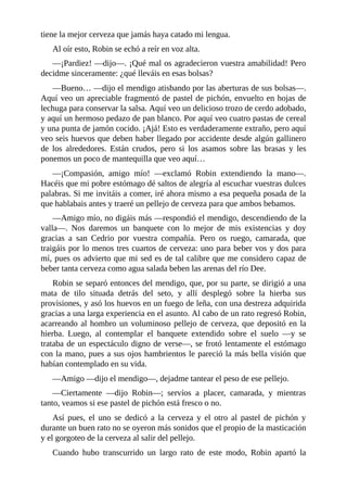 tiene	la	mejor	cerveza	que	jamás	haya	catado	mi	lengua.
Al	oír	esto,	Robin	se	echó	a	reír	en	voz	alta.
—¡Pardiez!	—dijo—.	¡Qué	mal	os	agradecieron	vuestra	amabilidad!	Pero
decidme	sinceramente:	¿qué	lleváis	en	esas	bolsas?
—Bueno…	—dijo	el	mendigo	atisbando	por	las	aberturas	de	sus	bolsas—.
Aquí	veo	un	apreciable	fragmentó	de	pastel	de	pichón,	envuelto	en	hojas	de
lechuga	para	conservar	la	salsa.	Aquí	veo	un	delicioso	trozo	de	cerdo	adobado,
y	aquí	un	hermoso	pedazo	de	pan	blanco.	Por	aquí	veo	cuatro	pastas	de	cereal
y	una	punta	de	jamón	cocido.	¡Ajá!	Esto	es	verdaderamente	extraño,	pero	aquí
veo	seis	huevos	que	deben	haber	llegado	por	accidente	desde	algún	gallinero
de	 los	 alrededores.	 Están	 crudos,	 pero	 si	 los	 asamos	 sobre	 las	 brasas	 y	 les
ponemos	un	poco	de	mantequilla	que	veo	aquí…
—¡Compasión,	 amigo	 mío!	 —exclamó	 Robin	 extendiendo	 la	 mano—.
Hacéis	que	mi	pobre	estómago	dé	saltos	de	alegría	al	escuchar	vuestras	dulces
palabras.	Si	me	invitáis	a	comer,	iré	ahora	mismo	a	esa	pequeña	posada	de	la
que	hablabais	antes	y	traeré	un	pellejo	de	cerveza	para	que	ambos	bebamos.
—Amigo	mío,	no	digáis	más	—respondió	el	mendigo,	descendiendo	de	la
valla—.	 Nos	 daremos	 un	 banquete	 con	 lo	 mejor	 de	 mis	 existencias	 y	 doy
gracias	 a	 san	 Cedrio	 por	 vuestra	 compañía.	 Pero	 os	 ruego,	 camarada,	 que
traigáis	por	lo	menos	tres	cuartos	de	cerveza:	uno	para	beber	vos	y	dos	para
mí,	pues	os	advierto	que	mi	sed	es	de	tal	calibre	que	me	considero	capaz	de
beber	tanta	cerveza	como	agua	salada	beben	las	arenas	del	río	Dee.
Robin	se	separó	entonces	del	mendigo,	que,	por	su	parte,	se	dirigió	a	una
mata	 de	 tilo	 situada	 detrás	 del	 seto,	 y	 allí	 desplegó	 sobre	 la	 hierba	 sus
provisiones,	y	asó	los	huevos	en	un	fuego	de	leña,	con	una	destreza	adquirida
gracias	a	una	larga	experiencia	en	el	asunto.	Al	cabo	de	un	rato	regresó	Robin,
acarreando	al	hombro	un	voluminoso	pellejo	de	cerveza,	que	depositó	en	la
hierba.	 Luego,	 al	 contemplar	 el	 banquete	 extendido	 sobre	 el	 suelo	 —y	 se
trataba	de	un	espectáculo	digno	de	verse—,	se	frotó	lentamente	el	estómago
con	la	mano,	pues	a	sus	ojos	hambrientos	le	pareció	la	más	bella	visión	que
habían	contemplado	en	su	vida.
—Amigo	—dijo	el	mendigo—,	dejadme	tantear	el	peso	de	ese	pellejo.
—Ciertamente	 —dijo	 Robin—;	 servíos	 a	 placer,	 camarada,	 y	 mientras
tanto,	veamos	si	ese	pastel	de	pichón	está	fresco	o	no.
Así	 pues,	 el	 uno	 se	 dedicó	 a	 la	 cerveza	 y	 el	 otro	 al	 pastel	 de	 pichón	 y
durante	un	buen	rato	no	se	oyeron	más	sonidos	que	el	propio	de	la	masticación
y	el	gorgoteo	de	la	cerveza	al	salir	del	pellejo.
Cuando	 hubo	 transcurrido	 un	 largo	 rato	 de	 este	 modo,	 Robin	 apartó	 la
 