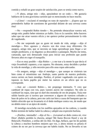 comida	y	exhaló	un	gran	suspiro	de	satisfacción,	pues	se	sentía	como	nuevo.
—Y	 ahora,	 amigo	 mío	 —dijo,	 apoyándose	 en	 un	 codo—.	 Me	 gustaría
hablaros	de	la	otra	gravísima	cuestión	que	os	mencionaba	no	hace	mucho.
—¡Cómo!	—exclamó	el	mendigo	en	tono	de	reproche—.	¡Espero	que	no
pretenderéis	hablar	de	cuestiones	de	gravedad	delante	de	una	cerveza	como
ésta!
—No	—respondió	Robin	riendo—.	No	pretendo	obstaculizar	vuestra	sed,
amigo	mío;	podéis	beber	mientras	yo	hablo.	Esta	es	la	cuestión:	debo	haceros
saber	que	me	atrae	vuestro	oficio	y	me	apetece	probar	personalmente	la	vida
de	vagabundo.
—No	 me	 sorprende	 que	 os	 guste	 mi	 modo	 de	 vida,	 amigo	 —dijo	 el
mendigo—.	 Pero	 «gustar»	 y	 «hacer»	 son	 dos	 cosas	 muy	 diferentes.	 Os
aseguro,	 amigo	 mío,	 que	 se	 necesita	 un	 largo	 aprendizaje	 para	 llegar	 a	 ser
simple	pordiosero,	y	no	digamos	ya	descuidero	o	palanquín.	Mucho	me	temo,
camarada,	 que	 sois	 demasiado	 viejo	 para	 iniciar	 una	 profesión	 que	 puede
llevaros	años	en	coger	el	tranquillo.
—Eso	es	muy	posible	—dijo	Robin—,	y	me	trae	a	la	mente	lo	que	decía	el
viejo	Swanthold:	zapatero,	a	tus	zapatos.	No	obstante,	estoy	decidido	a	probar
la	vida	de	mendigo,	y	sólo	necesito	para	ello	unas	ropas	adecuadas.
—Os	 aseguro,	 amigo	 —dijo	 el	 mendigo—,	 que	 aunque	 os	 vistierais	 tan
bien	 como	 el	 mismísimo	 san	 Andrajo,	 santo	 patrón	 de	 nuestra	 profesión,
nunca	seríais	un	buen	mendigo.	Pardiez,	el	primer	vagabundo	con	quien	os
toparais	 os	 haría	 papilla	 por	 meter	 las	 narices	 en	 un	 oficio	 que	 no	 os
corresponde.
—Aun	 así	 —insistió	 Robin—,	 me	 propongo	 intentarlo.	 Y	 creo	 que
cambiaré	 de	 ropas	 con	 vos,	 pues	 vuestro	 atavío	 me	 complace.	 No	 sólo	 os
cambiaré	las	ropas,	sino	que	os	daré	dos	monedas	de	oro	de	propina.	Traía	este
sólido	 bastón	 por	 si	 tuviera	 que	 convencer	 a	 alguno	 de	 vuestros	 cofrades	 a
base	de	palos	en	la	cabeza,	pero	me	caéis	tan	bien	a	causa	del	banquete	que	me
habéis	ofrecido	que	no	levantaría	ni	el	dedo	meñique	contra	vos,	de	modo	que
no	debéis	tener	ni	un	ápice	de	miedo.
El	mendigo	escuchaba	con	los	nudillos	apoyados	en	las	caderas,	y	cuando
Robin	terminó	de	hablar	ladeó	la	cabeza	y	adoptó	una	expresión	burlona.
—¡Pardiez,	intentadlo!	—dijo	al	fin—.	¡Levantad	un	dedo	contra	mí,	vive
Dios!	¡Habéis	perdido	la	chaveta,	amigo!	Me	llamo	Riccon	Hazel	y	soy	de
Holywell,	Flintshire,	a	orillas	del	río	Dee.	Os	digo,	bellaco,	que	les	he	partido
la	cabeza	a	muchos	hombres	mejores	que	vos,	y	ahora	mismo	os	pelaría	el
cráneo	de	no	ser	por	la	cerveza	que	me	habéis	traído.	No	os	llevaréis	ni	tan
 