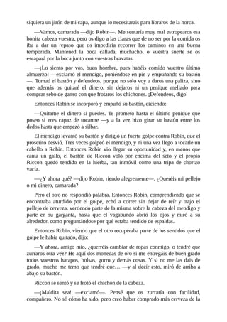 siquiera	un	jirón	de	mi	capa,	aunque	lo	necesitarais	para	libraros	de	la	horca.
—Vamos,	camarada	—dijo	Robin—.	Me	sentaría	muy	mal	estropearos	esa
bonita	cabeza	vuestra,	pero	os	digo	a	las	claras	que	de	no	ser	por	la	comida	os
iba	 a	 dar	 un	 repaso	 que	 os	 impediría	 recorrer	 los	 caminos	 en	 una	 buena
temporada.	 Mantened	 la	 boca	 callada,	 muchacho,	 o	 vuestra	 suerte	 se	 os
escapará	por	la	boca	junto	con	vuestras	bravatas.
—¡Lo	 siento	 por	 vos,	 buen	 hombre,	 pues	 habéis	 comido	 vuestro	 último
almuerzo!	—exclamó	el	mendigo,	poniéndose	en	pie	y	empuñando	su	bastón
—.	Tomad	el	bastón	y	defendeos,	porque	no	sólo	voy	a	daros	una	paliza,	sino
que	 además	 os	 quitaré	 el	 dinero,	 sin	 dejaros	 ni	 un	 penique	 mellado	 para
comprar	sebo	de	ganso	con	que	frotaros	los	chichones.	¡Defendeos,	digo!
Entonces	Robin	se	incorporó	y	empuñó	su	bastón,	diciendo:
—Quítame	 el	 dinero	 si	 puedes.	 Te	 prometo	 hasta	 el	 último	 penique	 que
poseo	 si	 eres	 capaz	 de	 tocarme	 —y	 a	 la	 vez	 hizo	 girar	 su	 bastón	 entre	 los
dedos	hasta	que	empezó	a	silbar.
El	mendigo	levantó	su	bastón	y	dirigió	un	fuerte	golpe	contra	Robin,	que	el
proscrito	desvió.	Tres	veces	golpeó	el	mendigo,	y	ni	una	vez	llegó	a	tocarle	un
cabello	a	Robin.	Entonces	Robin	vio	llegar	su	oportunidad	y,	en	menos	que
canta	 un	 gallo,	 el	 bastón	 de	 Riccon	 voló	 por	 encima	 del	 seto	 y	 el	 propio
Riccon	 quedó	 tendido	 en	 la	 hierba,	 tan	 inmóvil	 como	 una	 tripa	 de	 chorizo
vacía.
—¿Y	ahora	qué?	—dijo	Robin,	riendo	alegremente—.	¿Queréis	mi	pellejo
o	mi	dinero,	camarada?
Pero	el	otro	no	respondió	palabra.	Entonces	Robin,	comprendiendo	que	se
encontraba	 aturdido	 por	 el	 golpe,	 echó	 a	 correr	 sin	 dejar	 de	 reír	 y	 trajo	 el
pellejo	de	cerveza,	vertiendo	parte	de	la	misma	sobre	la	cabeza	del	mendigo	y
parte	 en	 su	 garganta,	 hasta	 que	 el	 vagabundo	 abrió	 los	 ojos	 y	 miró	 a	 su
alrededor,	como	preguntándose	por	qué	estaba	tendido	de	espaldas.
Entonces	Robin,	viendo	que	el	otro	recuperaba	parte	de	los	sentidos	que	el
golpe	le	había	quitado,	dijo:
—Y	ahora,	amigo	mío,	¿querréis	cambiar	de	ropas	conmigo,	o	tendré	que
zurraros	otra	vez?	He	aquí	dos	monedas	de	oro	si	me	entregáis	de	buen	grado
todos	vuestros	harapos,	bolsas,	gorro	y	demás	cosas.	Y	si	no	me	las	dais	de
grado,	mucho	me	temo	que	tendré	que…	—y	al	decir	esto,	miró	de	arriba	a
abajo	su	bastón.
Riccon	se	sentó	y	se	frotó	el	chichón	de	la	cabeza.
—¡Maldita	 sea!	 —exclamó—.	 Pensé	 que	 os	 zurraría	 con	 facilidad,
compañero.	No	sé	cómo	ha	sido,	pero	creo	haber	comprado	más	cerveza	de	la
 