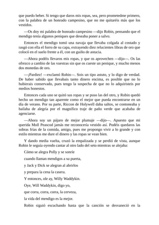 que	puedo	beber.	Si	tengo	que	daros	mis	ropas,	sea,	pero	prometedme	primero,
con	 la	 palabra	 de	 un	 honrado	 campesino,	 que	 no	 me	 quitaréis	 más	 que	 los
vestidos.
—Os	doy	mi	palabra	de	honrado	campesino	—dijo	Robin,	pensando	que	el
mendigo	tenía	algunos	peniques	que	deseaba	poner	a	salvo.
Entonces	 el	 mendigo	 tomó	 una	 navaja	 que	 llevaba	 colgada	 al	 costado	 y
rasgó	con	ella	el	forro	de	su	capa,	extrayendo	diez	relucientes	libras	de	oro	que
colocó	en	el	suelo	frente	a	él,	con	un	guiño	de	astucia.
—Ahora	podéis	llevaros	mis	ropas,	y	que	os	aprovechen	—dijo—.	Os	las
ofrezco	a	cambio	de	las	vuestras	sin	que	os	cueste	un	penique,	y	mucho	menos
dos	monedas	de	oro.
—¡Pardiez!	—exclamó	Robin—.	Sois	un	tipo	astuto,	y	lo	digo	de	verdad.
De	 haber	 sabido	 que	 llevabais	 tanto	 dinero	 encima,	 es	 posible	 que	 no	 lo
hubierais	 conservado,	 pues	 tengo	 la	 sospecha	 de	 que	 no	 lo	 adquiristeis	 por
medios	honestos.
Entonces	cada	uno	se	quitó	sus	ropas	y	se	puso	las	del	otro,	y	Robin	quedó
hecho	un	mendigo	tan	aparente	como	el	mejor	que	pueda	encontrarse	en	un
día	de	verano.	Por	su	parte,	Riccon	de	Holywell	daba	saltos,	se	contoneaba	y
bailaba	 de	 alegría	 por	 el	 magnífico	 traje	 de	 paño	 verde	 que	 acababa	 de
agenciarse.
—Ahora	 soy	 un	 pájaro	 de	 mejor	 plumaje	 —dijo—.	 Apuesto	 que	 mi
querida	Moll	Peascod	jamás	me	reconocería	vestido	así.	Podéis	quedaros	las
sobras	frías	de	la	comida,	amigo,	pues	me	propongo	vivir	a	lo	grande	y	con
estilo	mientras	me	dure	el	dinero	y	las	ropas	se	vean	bien.
Y	dando	media	vuelta,	cruzó	la	empalizada	y	se	perdió	de	vista,	aunque
Robin	le	seguía	oyendo	cantar	al	otro	lado	del	seto	mientras	se	alejaba:
Cómo	se	alegra	Polly	y	se	sonríe
cuando	llaman	mendigos	a	su	puerta,
y	Jack	y	Dick	se	alegran	al	abrirlos
y	prepara	la	cena	la	casera.
Y	entonces,	ole	ay,	Willy	Waddykin.
Oye,	Will	Waddykin,	digo	yo,
que	corra,	corra,	corra,	la	cerveza,
la	vida	del	mendigo	es	la	mejor.
Robin	 siguió	 escuchando	 hasta	 que	 la	 canción	 se	 desvaneció	 en	 la
 
