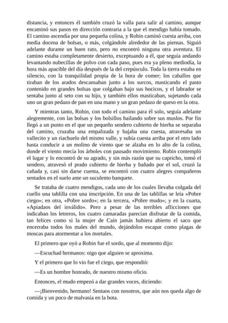 distancia,	y	entonces	él	también	cruzó	la	valla	para	salir	al	camino,	aunque
encaminó	sus	pasos	en	dirección	contraria	a	la	que	el	mendigo	había	tomado.
El	camino	ascendía	por	una	pequeña	colina,	y	Robin	caminó	cuesta	arriba,	con
media	docena	de	bolsas,	o	más,	colgándole	alrededor	de	las	piernas.	Siguió
adelante	 durante	 un	 buen	 rato,	 pero	 no	 encontró	 ninguna	 otra	 aventura.	 El
camino	estaba	completamente	desierto,	exceptuando	a	él,	que	seguía	andando
levantando	nubecillas	de	polvo	con	cada	paso,	pues	era	ya	pleno	mediodía,	la
hora	más	apacible	del	día	después	de	la	del	crepúsculo.	Toda	la	tierra	estaba	en
silencio,	 con	 la	 tranquilidad	 propia	 de	 la	 hora	 de	 comer;	 los	 caballos	 que
tiraban	 de	 los	 arados	 descansaban	 junto	 a	 los	 surcos,	 masticando	 el	 pasto
contenido	en	grandes	bolsas	que	colgaban	bajo	sus	hocicos,	y	el	labrador	se
sentaba	junto	al	seto	con	su	hijo,	y	también	ellos	masticaban,	sujetando	cada
uno	un	gran	pedazo	de	pan	en	una	mano	y	un	gran	pedazo	de	queso	en	la	otra.
Y	mientras	tanto,	Robin,	con	todo	el	camino	para	él	solo,	seguía	adelante
alegremente,	con	las	bolsas	y	los	bolsillos	bailando	sobre	sus	muslos.	Por	fin
llegó	a	un	punto	en	el	que	un	pequeño	sendero	cubierto	de	hierba	se	separaba
del	 camino,	 cruzaba	 una	 empalizada	 y	 bajaba	 una	 cuesta,	 atravesaba	 un
vallecito	y	un	riachuelo	del	mismo	valle,	y	subía	cuesta	arriba	por	el	otro	lado
hasta	conducir	a	un	molino	de	viento	que	se	alzaba	en	lo	alto	de	la	colina,
donde	el	viento	mecía	los	árboles	con	pausado	movimiento.	Robin	contempló
el	lugar	y	lo	encontró	de	su	agrado,	y	sin	más	razón	que	su	capricho,	tomó	el
sendero,	 atravesó	 el	 prado	 cubierto	 de	 hierba	 y	 bañado	 por	 el	 sol,	 cruzó	 la
cañada	 y,	 casi	 sin	 darse	 cuenta,	 se	 encontró	 con	 cuatro	 alegres	 compañeros
sentados	en	el	suelo	ante	un	suculento	banquete.
Se	trataba	de	cuatro	mendigos,	cada	uno	de	los	cuales	llevaba	colgada	del
cuello	una	tablilla	con	una	inscripción.	En	una	de	las	tablillas	se	leía	«Pobre
ciego»;	en	otra,	«Pobre	sordo»;	en	la	tercera,	«Pobre	mudo»;	y	en	la	cuarta,
«Apiadaos	 del	 inválido».	 Pero	 a	 pesar	 de	 las	 terribles	 aflicciones	 que
indicaban	los	letreros,	los	cuatro	camaradas	parecían	disfrutar	de	la	comida,
tan	 felices	 como	 si	 la	 mujer	 de	 Caín	 jamás	 hubiera	 abierto	 el	 saco	 que
encerraba	 todos	 los	 males	 del	 mundo,	 dejándolos	 escapar	 como	 plagas	 de
moscas	para	atormentar	a	los	mortales.
El	primero	que	oyó	a	Robin	fue	el	sordo,	que	al	momento	dijo:
—Escuchad	hermanos:	oigo	que	alguien	se	aproxima.
Y	el	primero	que	lo	vio	fue	el	ciego,	que	respondió:
—Es	un	hombre	honrado,	de	nuestro	mismo	oficio.
Entonces,	el	mudo	empezó	a	dar	grandes	voces,	diciendo:
—¡Bienvenido,	hermano!	Sentaos	con	nosotros,	que	aún	nos	queda	algo	de
comida	y	un	poco	de	malvasía	en	la	bota.
 