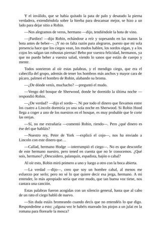 Y	el	inválido,	que	se	había	quitado	la	pata	de	palo	y	desatado	la	pierna
verdadera,	extendiéndola	sobre	la	hierba	para	descansar	mejor,	se	hizo	a	un
lado	para	dejar	sitio	a	Robin.
—Nos	alegramos	de	veros,	hermano	—dijo,	tendiéndole	la	bota	de	vino.
—¡Pardiez!	—dijo	Robin,	echándose	a	reír	y	sopesando	en	las	manos	la
bota	antes	de	beber—.	¡Y	no	os	falta	razón	para	alegraros,	puesto	que	mi	sola
presencia	hace	que	los	ciegos	vean,	los	mudos	hablen,	los	sordos	oigan,	y	a	los
cojos	les	salgan	tan	robustas	piernas!	Bebo	por	vuestra	felicidad,	hermanos,	ya
que	no	puedo	beber	a	vuestra	salud,	viendo	lo	sanos	que	estáis	de	cuerpo	y
mente.
Todos	 sonrieron	 al	 oír	 estas	 palabras,	 y	 el	 mendigo	 ciego,	 que	 era	 el
cabecilla	del	grupo,	además	de	tener	los	hombros	más	anchos	y	mayor	cara	de
pícaro,	palmeó	el	hombro	de	Robin,	alabando	su	broma.
—¿De	dónde	venís,	muchacho?	—preguntó	el	mudo.
—Vengo	del	bosque	de	Sherwood,	donde	he	dormido	la	última	noche	—
respondió	Robin.
—¿De	verdad?	—dijo	el	sordo—.	Ni	por	todo	el	dinero	que	llevamos	entre
los	cuatro	a	Lincoln	dormiría	yo	una	sola	noche	en	Sherwood.	Si	Robin	Hood
llega	a	coger	a	uno	de	los	nuestros	en	el	bosque,	es	muy	probable	que	le	corte
las	orejas.
—Sí,	no	me	extrañaría	—comentó	Robin,	riendo—.	Pero	¿qué	dinero	es
ése	del	que	habláis?
—Nuestro	 rey,	 Peter	 de	 York	 —explicó	 el	 cojo—,	 nos	 ha	 enviado	 a
Lincoln	con	este	dinero	que…
—Callad,	hermano	Hodge	—interrumpió	el	ciego—.	No	es	que	desconfíe
de	 este	 hermano	 nuestro,	 pero	 tened	 en	 cuenta	 que	 no	 le	 conocemos.	 ¿Qué
sois,	hermano?	¿Descuidero,	palanquín,	espadista,	bajón	o	cabal?
Al	oír	esto,	Robin	miró	primero	a	uno	y	luego	a	otro	con	la	boca	abierta.
—La	 verdad	 —dijo—,	 creo	 que	 soy	 un	 hombre	 cabal,	 al	 menos	 me
esfuerzo	por	serlo;	pero	no	sé	lo	que	quiere	decir	esa	jerga,	hermano.	A	mi
entender,	lo	más	apropiado	sería	que	este	mudo,	que	tan	buena	voz	tiene,	nos
cantara	una	canción.
Estas	palabras	fueron	acogidas	con	un	silencio	general,	hasta	que	al	cabo
de	un	rato	el	ciego	habló	de	nuevo.
—Sin	duda	estáis	bromeando	cuando	decís	que	no	entendéis	lo	que	digo.
Respondedme	a	esto:	¿alguna	vez	le	habéis	mareado	los	piojos	a	un	julai	en	la
romana	para	florearle	la	mosca?
 