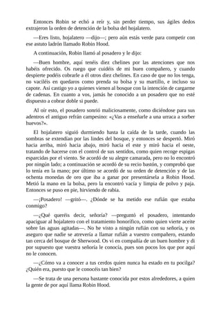 Entonces	 Robin	 se	 echó	 a	 reír	 y,	 sin	 perder	 tiempo,	 sus	 ágiles	 dedos
extrajeron	la	orden	de	detención	de	la	bolsa	del	hojalatero.
—Eres	listo,	hojalatero	—dijo—;	pero	aún	estás	verde	para	competir	con
ese	astuto	ladrón	llamado	Robin	Hood.
A	continuación,	Robin	llamó	al	posadero	y	le	dijo:
—Buen	 hombre,	 aquí	 tenéis	 diez	 chelines	 por	 las	 atenciones	 que	 nos
habéis	 ofrecido.	 Os	 ruego	 que	 cuidéis	 de	 mi	 buen	 compañero,	 y	 cuando
despierte	podéis	cobrarle	a	él	otros	diez	chelines.	En	caso	de	que	no	los	tenga,
no	 vaciléis	 en	 quedaros	 como	 prenda	 su	 bolsa	 y	 su	 martillo,	 e	 incluso	 su
capote.	Así	castigo	yo	a	quienes	vienen	al	bosque	con	la	intención	de	cargarme
de	cadenas.	En	cuanto	a	vos,	jamás	he	conocido	a	un	posadero	que	no	esté
dispuesto	a	cobrar	doble	si	puede.
Al	oír	esto,	el	posadero	sonrió	maliciosamente,	como	diciéndose	para	sus
adentros	el	antiguo	refrán	campesino:	«¿Vas	a	enseñarle	a	una	urraca	a	sorber
huevos?».
El	 hojalatero	 siguió	 durmiendo	 hasta	 la	 caída	 de	 la	 tarde,	 cuando	 las
sombras	se	extendían	por	las	lindes	del	bosque,	y	entonces	se	despertó.	Miró
hacia	 arriba,	 miró	 hacia	 abajo,	 miró	 hacia	 el	 este	 y	 miró	 hacia	 el	 oeste,
tratando	de	hacerse	con	el	control	de	sus	sentidos,	como	quien	recoge	espigas
esparcidas	por	el	viento.	Se	acordó	de	su	alegre	camarada,	pero	no	lo	encontró
por	ningún	lado;	a	continuación	se	acordó	de	su	recio	bastón,	y	comprobó	que
lo	tenía	en	la	mano;	por	último	se	acordó	de	su	orden	de	detención	y	de	las
ochenta	 monedas	 de	 oro	 que	 iba	 a	 ganar	 por	 presentársela	 a	 Robin	 Hood.
Metió	la	mano	en	la	bolsa,	pero	la	encontró	vacía	y	limpia	de	polvo	y	paja.
Entonces	se	puso	en	pie,	hirviendo	de	rabia.
—¡Posadero!	 —gritó—.	 ¿Dónde	 se	 ha	 metido	 ese	 rufián	 que	 estaba
conmigo?
—¿Qué	 queréis	 decir,	 señoría?	 —preguntó	 el	 posadero,	 intentando
apaciguar	al	hojalatero	con	el	tratamiento	honorífico,	como	quien	vierte	aceite
sobre	las	aguas	agitadas—.	No	he	visto	a	ningún	rufián	con	su	señoría,	y	os
aseguro	que	nadie	se	atrevería	a	llamar	rufián	a	vuestro	compañero,	estando
tan	cerca	del	bosque	de	Sherwood.	Os	vi	en	compañía	de	un	buen	hombre	y	di
por	supuesto	que	vuestra	señoría	le	conocía,	pues	son	pocos	los	que	por	aquí
no	le	conocen.
—¿Cómo	va	a	conocer	a	tus	cerdos	quien	nunca	ha	estado	en	tu	pocilga?
¿Quién	era,	puesto	que	le	conocéis	tan	bien?
—Se	trata	de	una	persona	bastante	conocida	por	estos	alrededores,	a	quien
la	gente	de	por	aquí	llama	Robin	Hood.
 