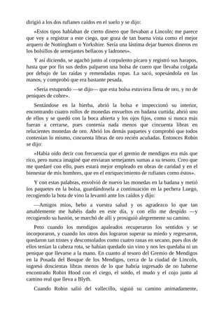 dirigió	a	los	dos	rufianes	caídos	en	el	suelo	y	se	dijo:
«Estos	tipos	hablaban	de	cierto	dinero	que	llevaban	a	Lincoln;	me	parece
que	voy	a	registrar	a	este	ciego,	que	goza	de	tan	buena	vista	como	el	mejor
arquero	de	Nottingham	o	Yorkshire.	Sería	una	lástima	dejar	buenos	dineros	en
los	bolsillos	de	semejantes	bellacos	y	ladrones».
Y	así	diciendo,	se	agachó	junto	al	corpulento	pícaro	y	registró	sus	harapos,
hasta	que	por	fin	sus	dedos	palparon	una	bolsa	de	cuero	que	llevaba	colgada
por	 debajo	 de	 las	 raídas	 y	 remendadas	 ropas.	 La	 sacó,	 sopesándola	 en	 las
manos,	y	comprobó	que	era	bastante	pesada.
«Sería	estupendo	—se	dijo—	que	esta	bolsa	estuviera	llena	de	oro,	y	no	de
peniques	de	cobre».
Sentándose	 en	 la	 hierba,	 abrió	 la	 bolsa	 e	 inspeccionó	 su	 interior,
encontrando	cuatro	rollos	de	monedas	envueltos	en	badana	curtida;	abrió	uno
de	ellos	y	se	quedó	con	la	boca	abierta	y	los	ojos	fijos,	como	si	nunca	más
fueran	 a	 cerrarse,	 pues	 contenía	 nada	 menos	 que	 cincuenta	 libras	 en
relucientes	monedas	de	oro.	Abrió	los	demás	paquetes	y	comprobó	que	todos
contenían	lo	mismo,	cincuenta	libras	de	oro	recién	acuñadas.	Entonces	Robin
se	dijo:
«Había	oído	decir	con	frecuencia	que	el	gremio	de	mendigos	era	más	que
rico,	pero	nunca	imaginé	que	enviaran	semejantes	sumas	a	su	tesoro.	Creo	que
me	quedaré	con	ello,	pues	estará	mejor	empleado	en	obras	de	caridad	y	en	el
bienestar	de	mis	hombres,	que	en	el	enriquecimiento	de	rufianes	como	éstos».
Y	con	estas	palabras,	envolvió	de	nuevo	las	monedas	en	la	badana	y	metió
los	paquetes	en	la	bolsa,	guardándosela	a	continuación	en	la	pechera	Luego,
recogiendo	la	bota	de	vino	la	levantó	ante	los	caídos	y	dijo:
—Amigos	 míos,	 bebo	 a	 vuestra	 salud	 y	 os	 agradezco	 lo	 que	 tan
amablemente	 me	 habéis	 dado	 en	 este	 día,	 y	 con	 ello	 me	 despido	 —y
recogiendo	su	bastón,	se	marchó	de	allí	y	prosiguió	alegremente	su	camino.
Pero	 cuando	 los	 mendigos	 apaleados	 recuperaron	 los	 sentidos	 y	 se
incorporaron,	y	cuando	los	otros	dos	lograron	superar	su	miedo	y	regresaron,
quedaron	tan	tristes	y	desconsolados	como	cuatro	ranas	en	secano,	pues	dos	de
ellos	tenían	la	cabeza	rota,	se	habían	quedado	sin	vino	y	nos	les	quedaba	ni	un
penique	que	llevarse	a	la	mano.	En	cuanto	al	tesoro	del	Gremio	de	Mendigos
en	 la	 Posada	 del	 Bosque	 de	 los	 Mendigos,	 cerca	 de	 la	 ciudad	 de	 Lincoln,
ingresó	 doscientas	 libras	 menos	 de	 lo	 que	 habría	 ingresado	 de	 no	 haberse
encontrado	 Robin	 Hood	 con	 el	 ciego,	 el	 sordo,	 el	 mudo	 y	 el	 cojo	 junto	 al
camino	real	que	lleva	a	Blyth.
Cuando	 Robin	 salió	 del	 vallecillo,	 siguió	 su	 camino	 animadamente,
 