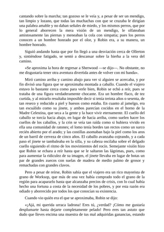 cantando	sobre	la	marcha;	tan	gozoso	se	le	veía	y,	a	pesar	de	ser	un	mendigo,
tan	limpio	y	lozano,	que	todas	las	muchachas	con	que	se	cruzaba	le	dirigían
una	palabra	amable	y	no	daban	señales	de	miedo,	y	los	mismos	perros,	que	por
lo	 general	 aborrecen	 la	 mera	 visión	 de	 un	 mendigo,	 le	 olfateaban
amistosamente	las	piernas	y	meneaban	la	cola	con	simpatía;	pues	los	perros
conocen	 a	 un	 hombre	 honrado	 por	 el	 olor,	 y	 Robin	 era,	 a	 su	 manera,	 un
hombre	honrado.
Siguió	andando	hasta	que	por	fin	llegó	a	una	desviación	cerca	de	Ollerton
y,	 sintiéndose	 fatigado,	 se	 sentó	 a	 descansar	 sobre	 la	 hierba	 a	 la	 vera	 del
camino.
«Se	aproxima	la	hora	de	regresar	a	Sherwood	—se	dijo—.	No	obstante,	no
me	disgustaría	tener	otra	aventura	divertida	antes	de	volver	con	mi	banda».
Miró	camino	arriba	y	camino	abajo	para	ver	si	alguien	se	acercaba,	y	por
fin	divisó	una	figura	que	se	aproximaba	montada	a	caballo.	Cuando	el	viajero
estuvo	lo	bastante	cerca	como	para	verle	bien,	Robin	se	echó	a	reír,	pues	se
trataba	de	una	figura	verdaderamente	chocante.	Era	un	hombre	flaco,	de	tez
curtida,	y	al	mirarlo	resultaba	imposible	decir	si	tenía	treinta	años	o	sesenta,	de
tan	reseco	y	reducido	a	piel	y	huesos	como	estaba.	En	cuanto	al	jamelgo,	era
tan	 escuálido	 como	 su	 jinete,	 y	 ambos	 parecían	 cocidos	 en	 el	 horno	 de	 la
Madre	Celestina,	que	seca	a	la	gente	y	la	hace	vivir	eternamente.	El	cuello	del
caballo	se	torcía	hacia	abajo,	en	lugar	de	hacia	arriba,	como	suelen	hacer	los
cuellos	de	los	caballos,	y	la	crin	se	veía	tan	raída	como	si	hubiera	vivido	en
ella	una	comunidad	de	ratones;	el	lomo	tenía	bordes	tan	rectos	como	un	surco
recién	abierto	por	el	arado;	y	las	costillas	asomaban	bajo	la	piel	como	los	aros
de	un	barril	de	cerveza	de	cinco	años.	El	caballo	avanzaba	cojeando,	y	a	cada
paso	el	jinete	se	tambaleaba	en	la	silla,	y	su	cabeza	oscilaba	sobre	el	delgado
cuello	siguiendo	el	ritmo	de	los	movimientos	del	rocín.	Semejante	visión	hizo
que	Robin	se	echara	a	reír	hasta	que	se	le	saltaron	las	lágrimas,	pues,	como
para	aumentar	la	ridiculez	de	su	imagen,	el	jinete	llevaba	en	lugar	de	botas	un
par	 de	 grandes	 zuecos	 con	 suelas	 de	 madera	 de	 medio	 palmo	 de	 grosor	 y
remachadas	con	grandes	clavos.
Pero	a	pesar	de	reírse,	Robin	sabía	que	el	viajero	era	un	rico	mayorista	de
grano	de	Worksop,	que	más	de	una	vez	había	comprado	todo	el	grano	de	la
región	para	acapararlo	hasta	que	alcanzaba	precios	de	crisis,	con	lo	cual	había
hecho	una	fortuna	a	costa	de	la	necesidad	de	los	pobres,	y	por	esta	razón	era
odiado	y	aborrecido	por	todos	los	que	conocían	su	existencia.
Cuando	vio	quién	era	el	que	se	aproximaba,	Robin	se	dijo:
«¡Ajá,	 mi	 querida	 urraca	 ladrona!	 Eres	 tú,	 ¿verdad?	 ¡Cómo	 me	 gustaría
desplumarte	 hasta	 dejarte	 completamente	 pelado!	 Pero	 eres	 tan	 astuto	 que
dudo	que	lleves	encima	una	muestra	de	tus	mal	adquiridas	ganancias,	estando
 