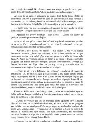tan	 cerca	 de	 Sherwood.	 No	 obstante,	 veremos	 lo	 que	 se	 puede	 hacer,	 pues,
como	decía	el	viejo	Swanthold,	“el	que	nada	intenta,	nada	consigue”».
Al	 cabo	 de	 un	 rato,	 el	 mayorista	 de	 grano	 llegó	 hasta	 donde	 Robin	 se
encontraba	sentado,	y	el	proscrito	se	puso	en	pie	de	un	salto,	todo	harapos	y
remiendos,	con	las	bolsas	y	bolsillos	bailando	alrededor	de	su	cuerpo,	y	puso
la	mano	sobre	la	brida	del	caballo,	ordenando	al	jinete	que	se	detuviera.
—¿Quién	 sois	 vos,	 que	 os	 atrevéis	 a	 detenerme	 de	 este	 modo	 en	 pleno
camino	real?	—preguntó	el	hombre	flaco	con	voz	seca	y	severa.
—Apiadaos	 del	 pobre	 mendigo	 —dijo	 Robin—.	 Dadme	 un	 cuarto	 de
penique	para	comprar	un	trozo	de	pan.
—¡Apartad!	—rugió	el	otro—.	Los	rufianes	vagabundos	como	vos	estarían
mejor	en	prisión	o	bailando	en	el	aire	con	un	collar	de	cáñamo	al	cuello,	que
rondando	con	tanta	libertad	por	los	caminos.
—¡Caramba,	 qué	 manera	 de	 hablar!	 —dijo	 Robin—.	 Vos	 y	 yo	 somos
hermanos,	 hombre.	 ¿Acaso	 no	 quitamos	 a	 los	 pobres	 aquello	 de	 lo	 que
malamente	pueden	prescindir?	¿Acaso	no	nos	ganamos	la	vida	sin	hacer	nada
bueno?	 ¿Acaso	 no	 vivimos	 ambos	 sin	 tocar	 ni	 de	 lejos	 el	 trabajo	 honrado?
¿Alguna	 vez	 hemos	 contado	 peniques	 ganados	 honradamente?	 ¡Venga	 ya!
Somos	 hermanos,	 os	 digo,	 sólo	 que	 yo	 soy	 pobre	 y	 vos	 sois	 rico;	 en
consecuencia,	os	lo	pido	de	nuevo,	dadme	un	penique.
—¿Cómo	 te	 atreves	 a	 hablarme	 así,	 villano?	 —exclamó	 el	 mayorista
enfurecido—.	Si	te	pillo	en	algún	poblado	donde	la	ley	pueda	echarte	mano,
voy	a	hacer	que	te	azoten,	y	bien.	Y	en	cuanto	a	darte	un	penique,	te	juro	que
no	llevo	ni	un	cuarto	en	la	bolsa.	Aunque	me	asaltara	el	propio	Robin	Hood,
podría	registrarme	de	pies	a	cabeza	sin	encontrar	sobre	mi	persona	ni	rastro	de
dinero.	 Soy	 demasiado	 listo	 como	 para	 viajar	 tan	 cerca	 de	 Sherwood	 con
dinero	en	la	bolsa,	estando	ese	ladrón	suelto	por	los	bosques.
Entonces	 Robin	 miró	 a	 un	 lado	 y	 a	 otro,	 como	 para	 comprobar	 que	 no
había	nadie	en	las	proximidades,	y	después,	acercándose	más	al	mayorista,	se
puso	de	puntillas	y	le	dijo	al	oído:
—¿Creéis	 de	 verdad	 que	 soy	 un	 mendigo	 como	 aparento	 ser?	 Miradme
bien:	ni	una	mota	de	suciedad	en	mis	manos,	mi	rostro	o	mi	cuerpo.	¿Alguna
vez	habéis	visto	un	mendigo	así?	Os	aseguro	que	soy	un	hombre	tan	honrado
como	vos.	Mirad,	amigo	—y	sacándose	de	la	pechera	la	bolsa	de	dinero,	la
mostró	 al	 especulador,	 que	 miraba	 con	 ojos	 asombrados,	 las	 relucientes
monedas	de	oro—.	Amigo,	estos	harapos	sólo	sirven	para	ocultar	a	un	hombre
rico	y	honrado	de	los	ojos	de	Robin	Hood.
—Guardad	 vuestro	 dinero,	 muchacho	 —exclamó	 el	 otro	 con	 rapidez—.
 